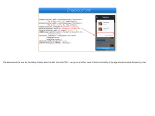 itemsContainer.add(createShoppingCartContainer(
"My great dish", 8, chocolate));
itemsContainer.add(createShoppingCartContainer(
"My great dish", 8, chocolate));
itemsContainer.setUIID("PaymentDialogTop");
totalsContainer.setUIID("PaymentDialogBottom");
totalsContainer.add(new Label("Total: " +
L10NManager.getInstance().formatCurrency(33.45),
"PriceTotal"));
Container checkout = BoxLayout.encloseY(
itemsContainer,
totalsContainer);
checkout.setScrollableY(true);
add(BorderLayout.CENTER, checkout);
CheckoutForm
The same would be true for the dialog bottom which is also from the CSS. I can go on a bit but most of the functionality of the app should be strait forward by now
 