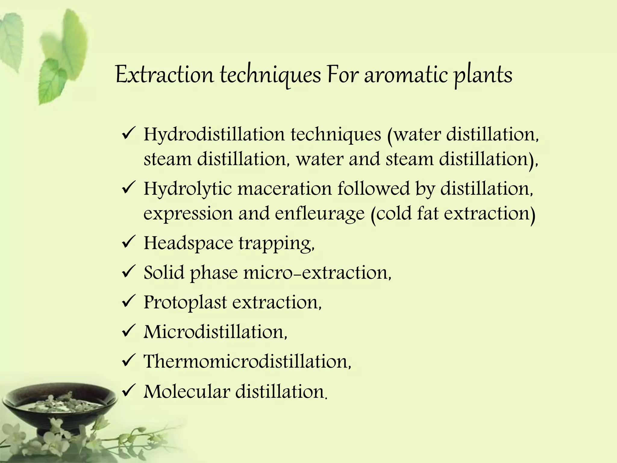 Extraction techniques For aromatic plants 
 Hydrodistillation techniques (water distillation, 
steam distillation, water and steam distillation), 
 Hydrolytic maceration followed by distillation, 
expression and enfleurage (cold fat extraction) 
 Headspace trapping, 
 Solid phase micro-extraction, 
 Protoplast extraction, 
 Microdistillation, 
 Thermomicrodistillation, 
 Molecular distillation. 
 
