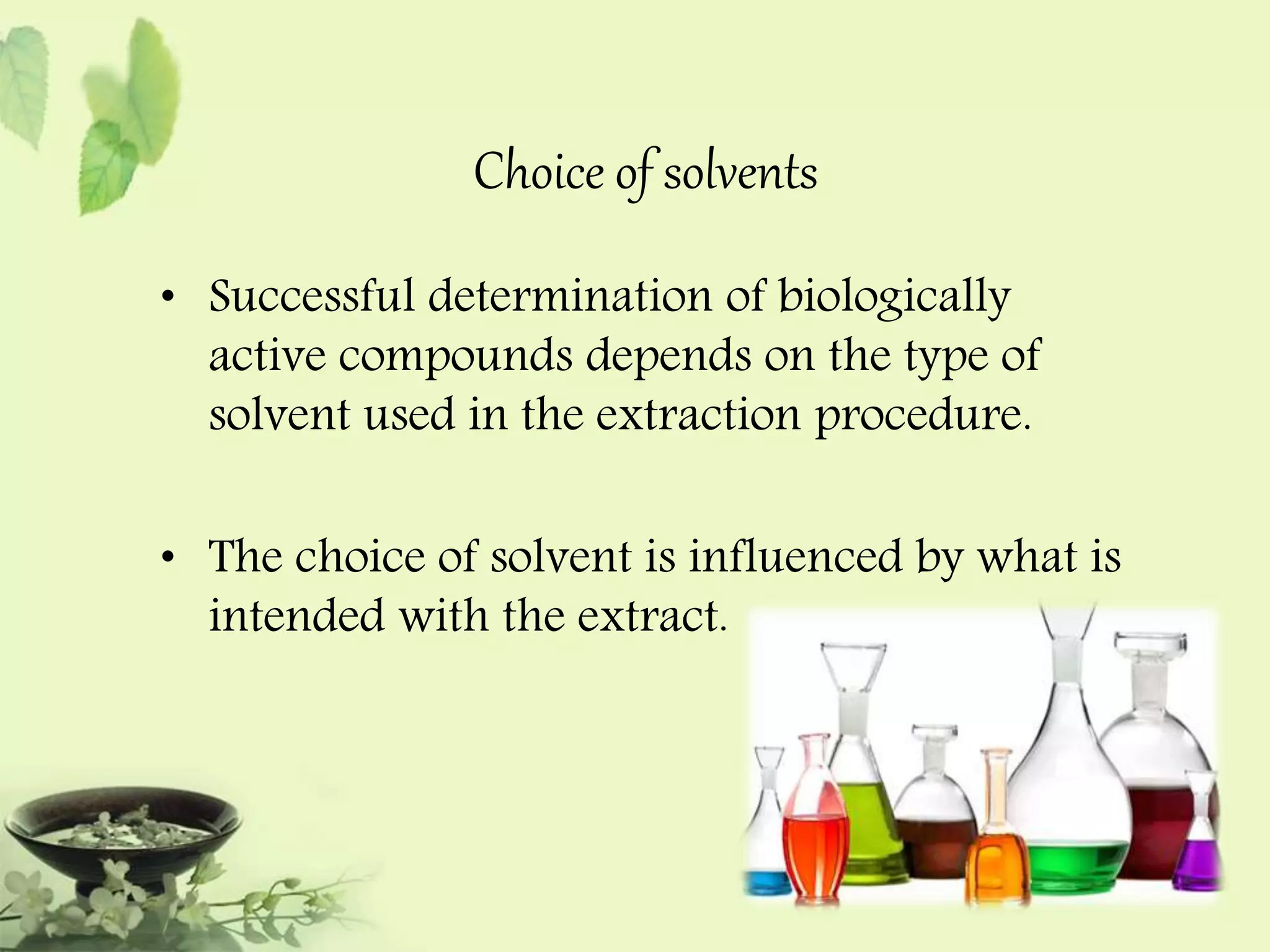 Choice of solvents 
• Successful determination of biologically 
active compounds depends on the type of 
solvent used in the extraction procedure. 
• The choice of solvent is influenced by what is 
intended with the extract. 
 