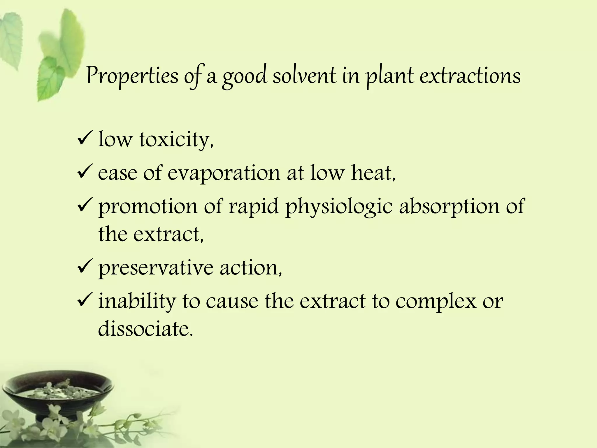Properties of a good solvent in plant extractions 
 low toxicity, 
 ease of evaporation at low heat, 
 promotion of rapid physiologic absorption of 
the extract, 
 preservative action, 
 inability to cause the extract to complex or 
dissociate. 
 