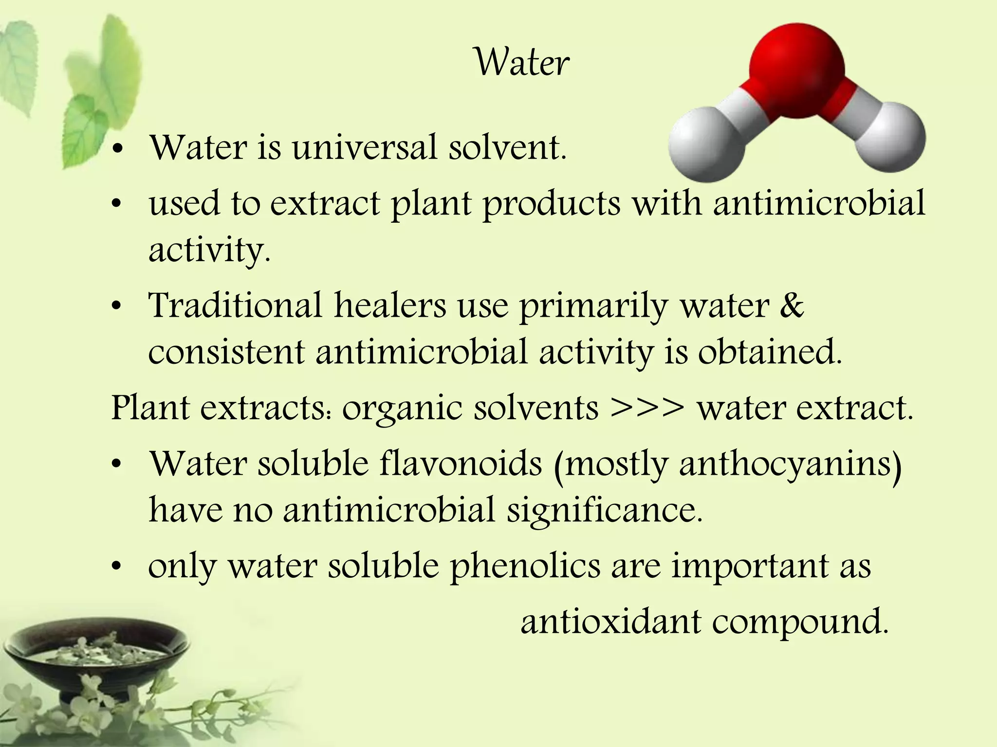 Water 
• Water is universal solvent. 
• used to extract plant products with antimicrobial 
activity. 
• Traditional healers use primarily water & 
consistent antimicrobial activity is obtained. 
Plant extracts: organic solvents >>> water extract. 
• Water soluble flavonoids (mostly anthocyanins) 
have no antimicrobial significance. 
• only water soluble phenolics are important as 
antioxidant compound. 
 