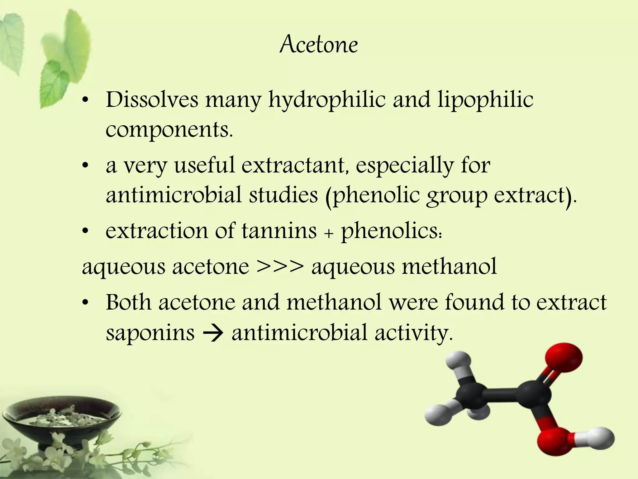Acetone 
• Dissolves many hydrophilic and lipophilic 
components. 
• a very useful extractant, especially for 
antimicrobial studies (phenolic group extract). 
• extraction of tannins + phenolics: 
aqueous acetone >>> aqueous methanol 
• Both acetone and methanol were found to extract 
saponins  antimicrobial activity. 
 