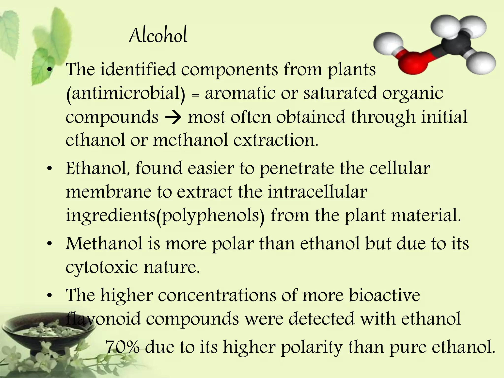 Alcohol 
• The identified components from plants 
(antimicrobial) = aromatic or saturated organic 
compounds  most often obtained through initial 
ethanol or methanol extraction. 
• Ethanol, found easier to penetrate the cellular 
membrane to extract the intracellular 
ingredients(polyphenols) from the plant material. 
• Methanol is more polar than ethanol but due to its 
cytotoxic nature. 
• The higher concentrations of more bioactive 
flavonoid compounds were detected with ethanol 
70% due to its higher polarity than pure ethanol. 
 