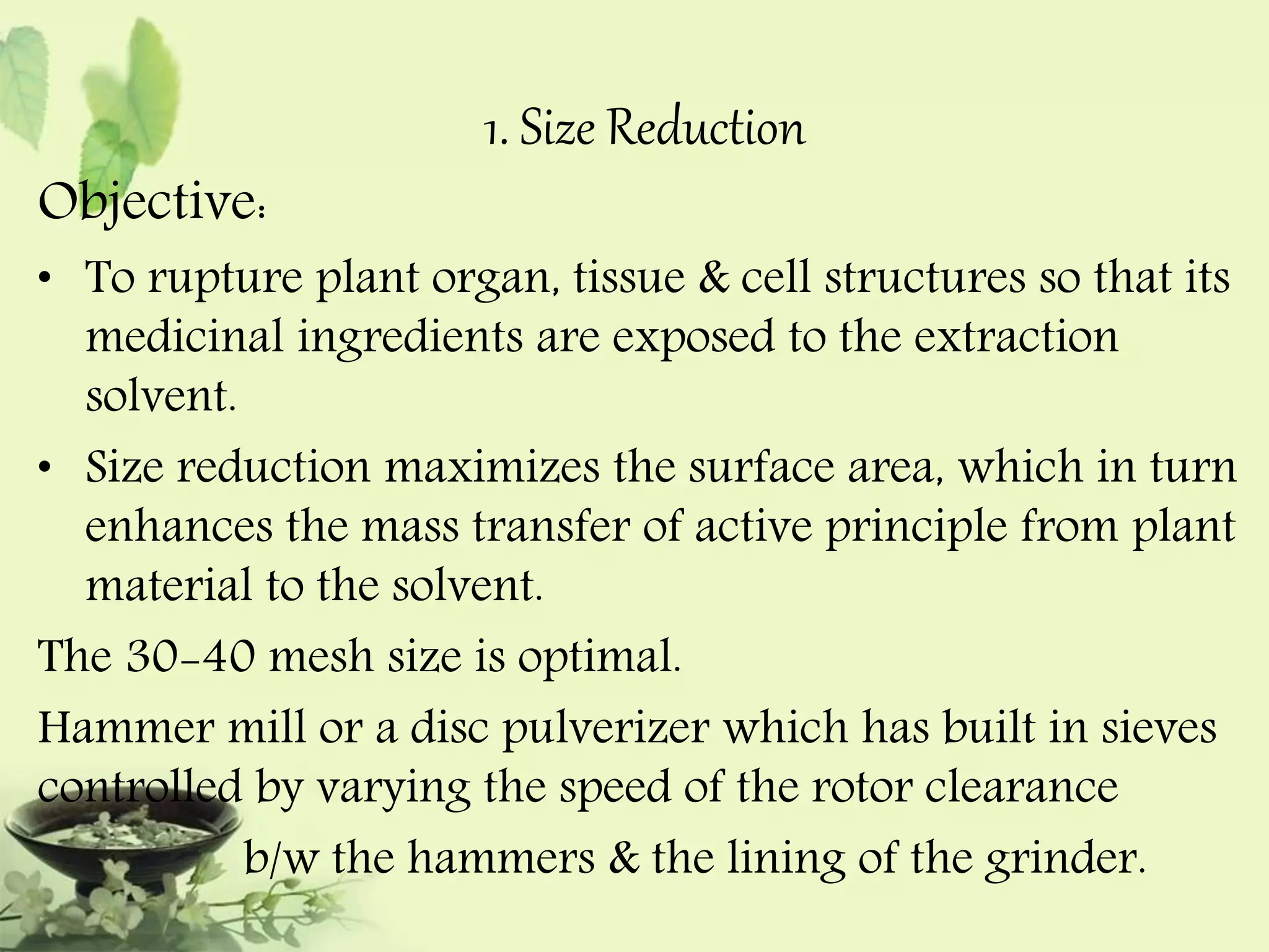 1. Size Reduction 
Objective: 
• To rupture plant organ, tissue & cell structures so that its 
medicinal ingredients are exposed to the extraction 
solvent. 
• Size reduction maximizes the surface area, which in turn 
enhances the mass transfer of active principle from plant 
material to the solvent. 
The 30-40 mesh size is optimal. 
Hammer mill or a disc pulverizer which has built in sieves 
controlled by varying the speed of the rotor clearance 
b/w the hammers & the lining of the grinder. 
 