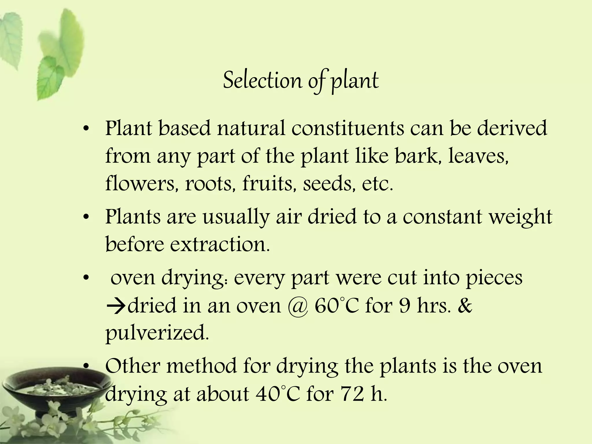 Selection of plant 
• Plant based natural constituents can be derived 
from any part of the plant like bark, leaves, 
flowers, roots, fruits, seeds, etc. 
• Plants are usually air dried to a constant weight 
before extraction. 
• oven drying: every part were cut into pieces 
dried in an oven @ 60°C for 9 hrs. & 
pulverized. 
• Other method for drying the plants is the oven 
drying at about 40°C for 72 h. 
 