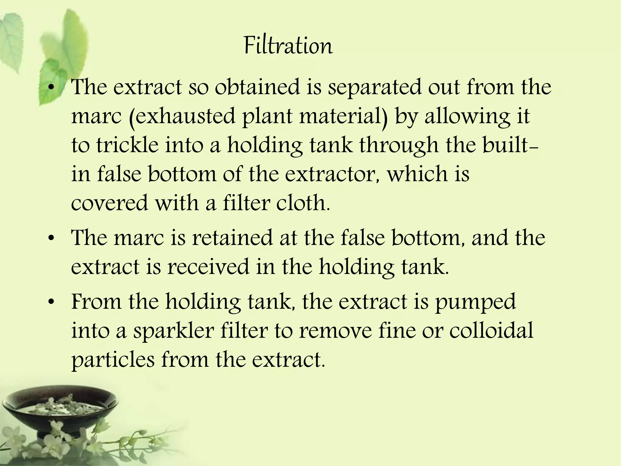 Filtration 
• The extract so obtained is separated out from the 
marc (exhausted plant material) by allowing it 
to trickle into a holding tank through the built-in 
false bottom of the extractor, which is 
covered with a filter cloth. 
• The marc is retained at the false bottom, and the 
extract is received in the holding tank. 
• From the holding tank, the extract is pumped 
into a sparkler filter to remove fine or colloidal 
particles from the extract. 
 