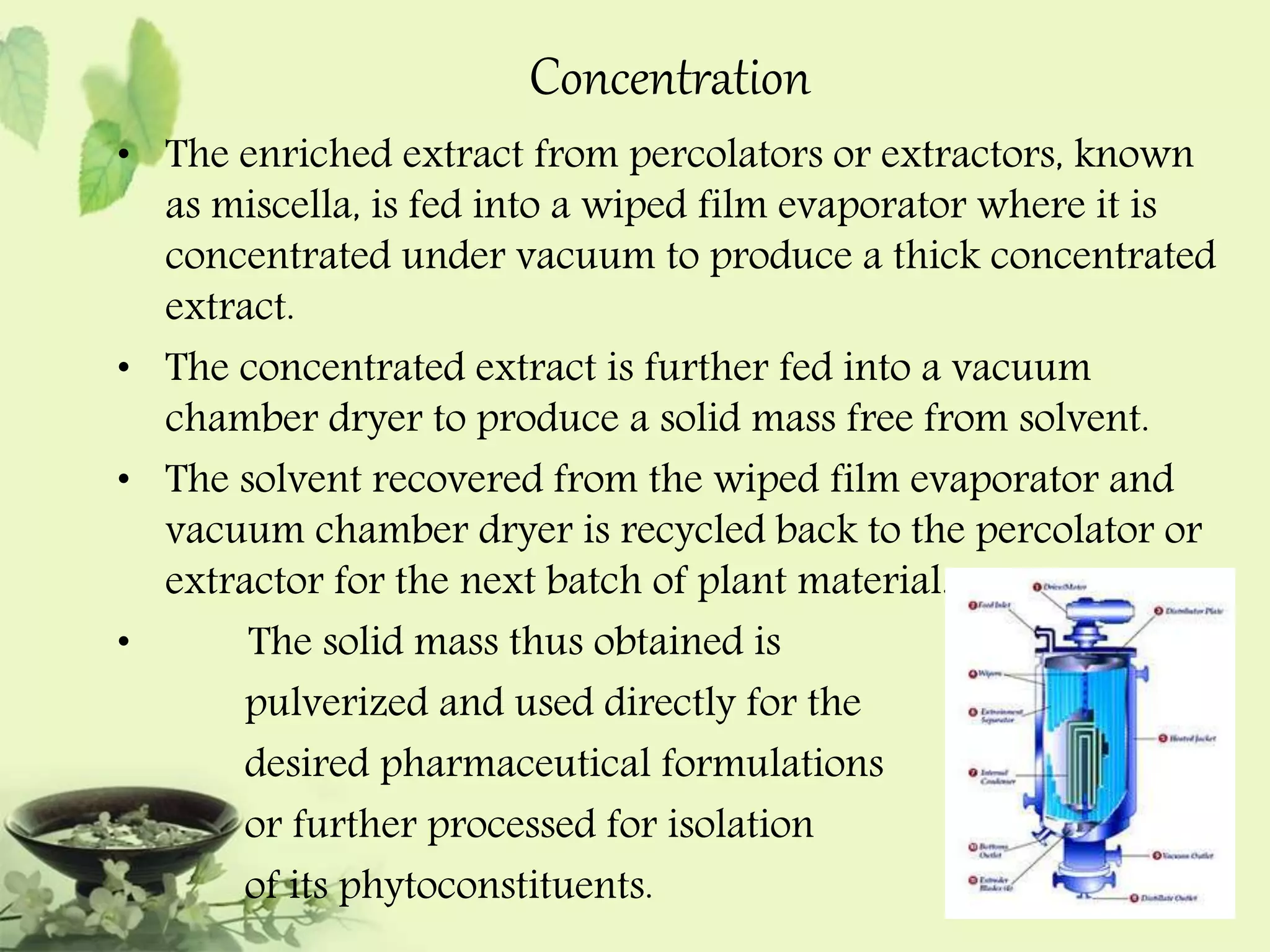 Concentration 
• The enriched extract from percolators or extractors, known 
as miscella, is fed into a wiped film evaporator where it is 
concentrated under vacuum to produce a thick concentrated 
extract. 
• The concentrated extract is further fed into a vacuum 
chamber dryer to produce a solid mass free from solvent. 
• The solvent recovered from the wiped film evaporator and 
vacuum chamber dryer is recycled back to the percolator or 
extractor for the next batch of plant material. 
• The solid mass thus obtained is 
pulverized and used directly for the 
desired pharmaceutical formulations 
or further processed for isolation 
of its phytoconstituents. 
 