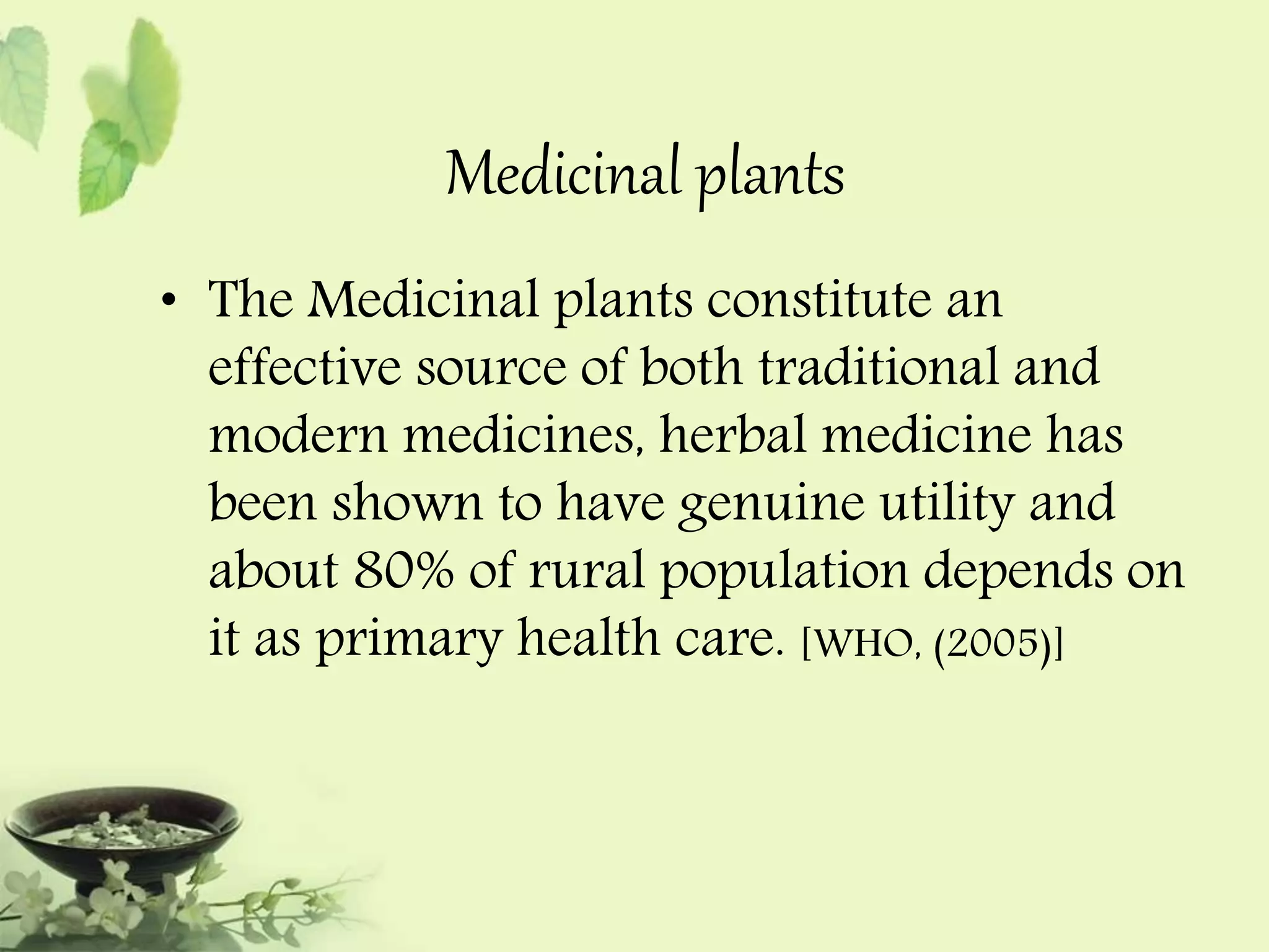 Medicinal plants 
• The Medicinal plants constitute an 
effective source of both traditional and 
modern medicines, herbal medicine has 
been shown to have genuine utility and 
about 80% of rural population depends on 
it as primary health care. [WHO, (2005)] 
 