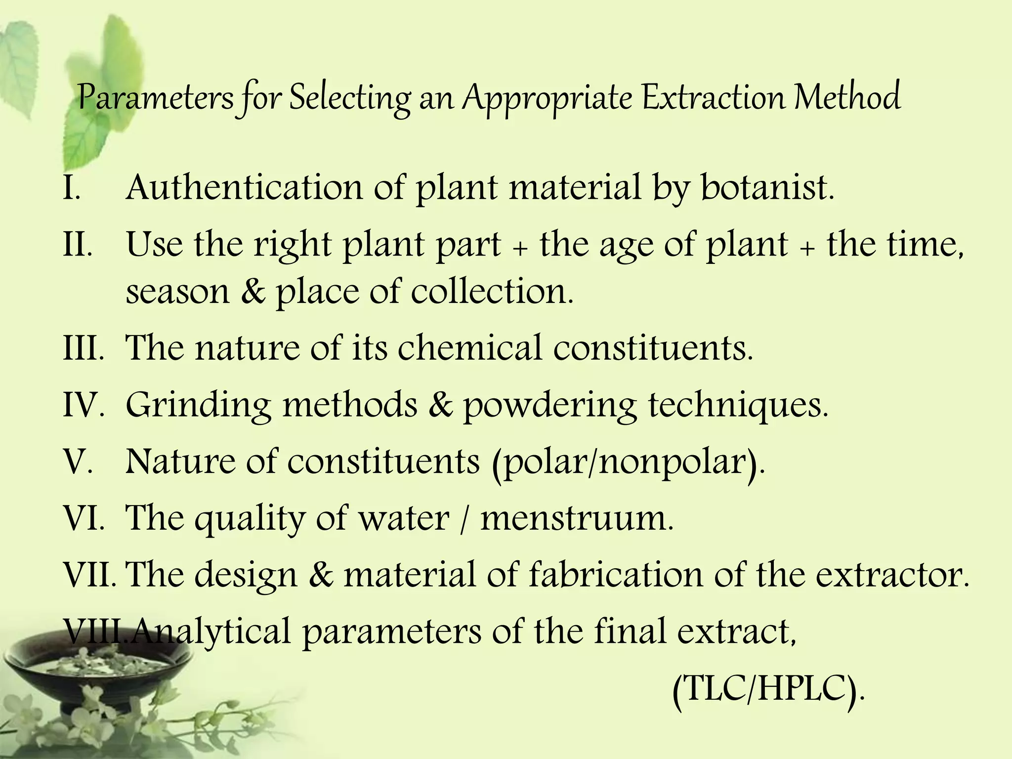 Parameters for Selecting an Appropriate Extraction Method 
I. Authentication of plant material by botanist. 
II. Use the right plant part + the age of plant + the time, 
season & place of collection. 
III. The nature of its chemical constituents. 
IV. Grinding methods & powdering techniques. 
V. Nature of constituents (polar/nonpolar). 
VI. The quality of water / menstruum. 
VII. The design & material of fabrication of the extractor. 
VIII.Analytical parameters of the final extract, 
(TLC/HPLC). 
 