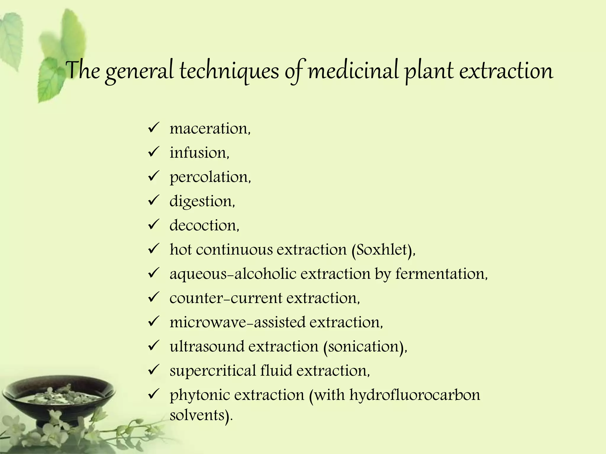 The general techniques of medicinal plant extraction 
 maceration, 
 infusion, 
 percolation, 
 digestion, 
 decoction, 
 hot continuous extraction (Soxhlet), 
 aqueous-alcoholic extraction by fermentation, 
 counter-current extraction, 
 microwave-assisted extraction, 
 ultrasound extraction (sonication), 
 supercritical fluid extraction, 
 phytonic extraction (with hydrofluorocarbon 
solvents). 
 