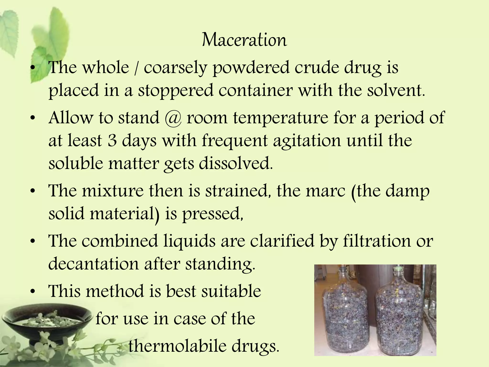 Maceration 
• The whole / coarsely powdered crude drug is 
placed in a stoppered container with the solvent. 
• Allow to stand @ room temperature for a period of 
at least 3 days with frequent agitation until the 
soluble matter gets dissolved. 
• The mixture then is strained, the marc (the damp 
solid material) is pressed, 
• The combined liquids are clarified by filtration or 
decantation after standing. 
• This method is best suitable 
for use in case of the 
thermolabile drugs. 
 