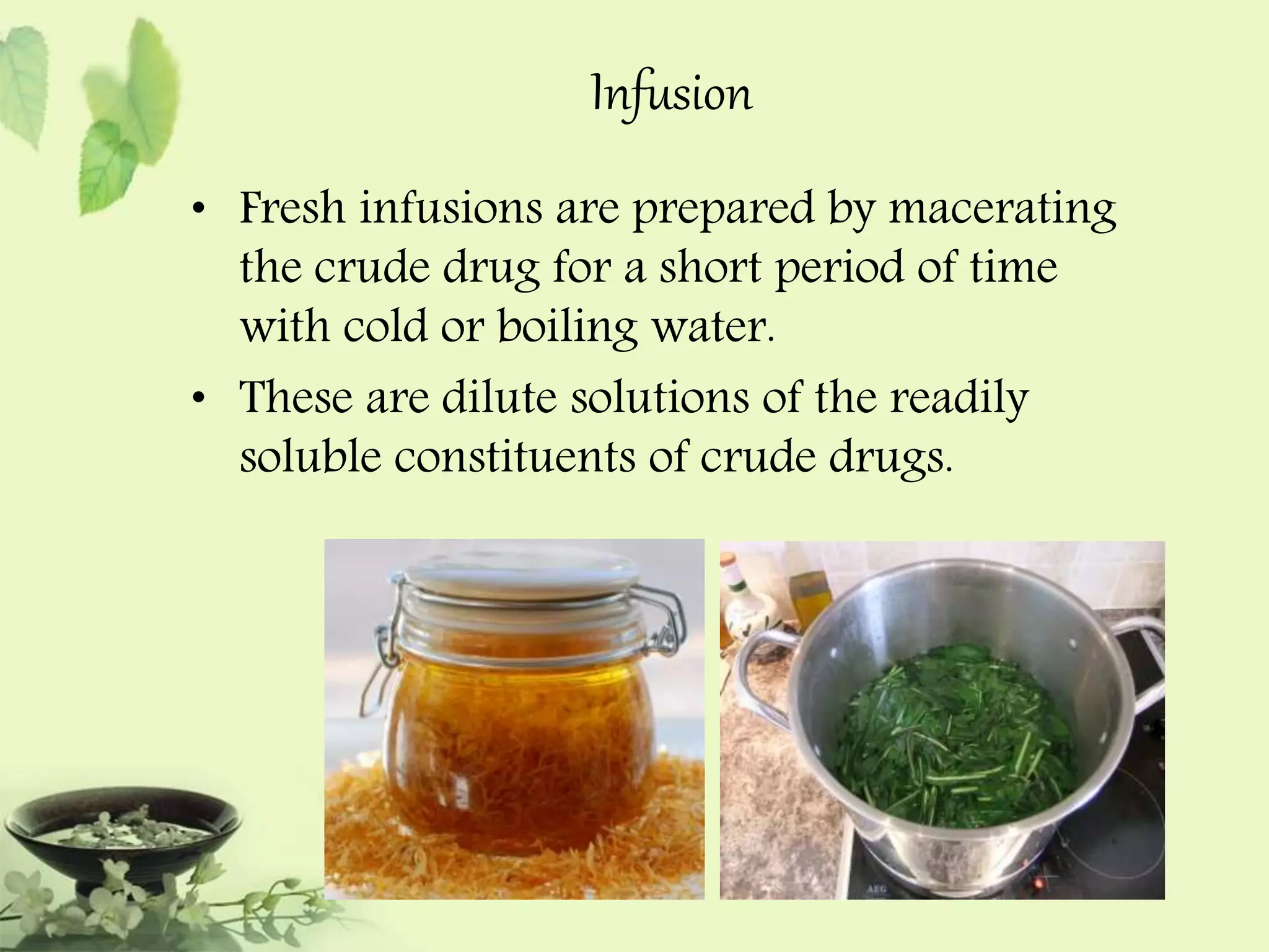 Infusion 
• Fresh infusions are prepared by macerating 
the crude drug for a short period of time 
with cold or boiling water. 
• These are dilute solutions of the readily 
soluble constituents of crude drugs. 
 