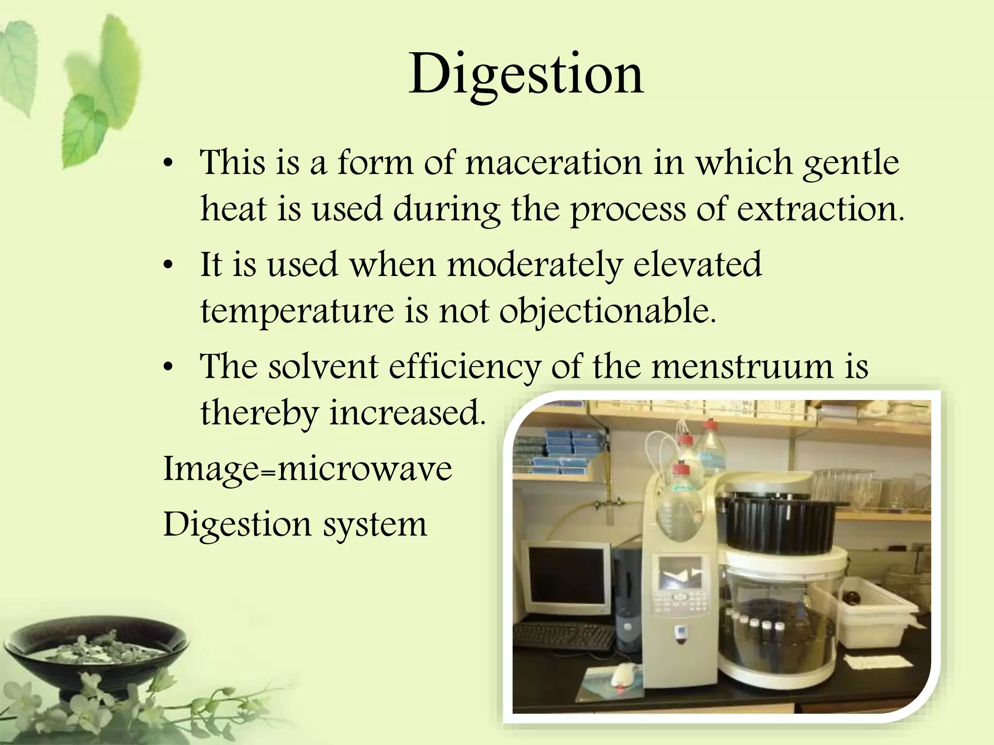 Digestion 
• This is a form of maceration in which gentle 
heat is used during the process of extraction. 
• It is used when moderately elevated 
temperature is not objectionable. 
• The solvent efficiency of the menstruum is 
thereby increased. 
Image=microwave 
Digestion system 
 