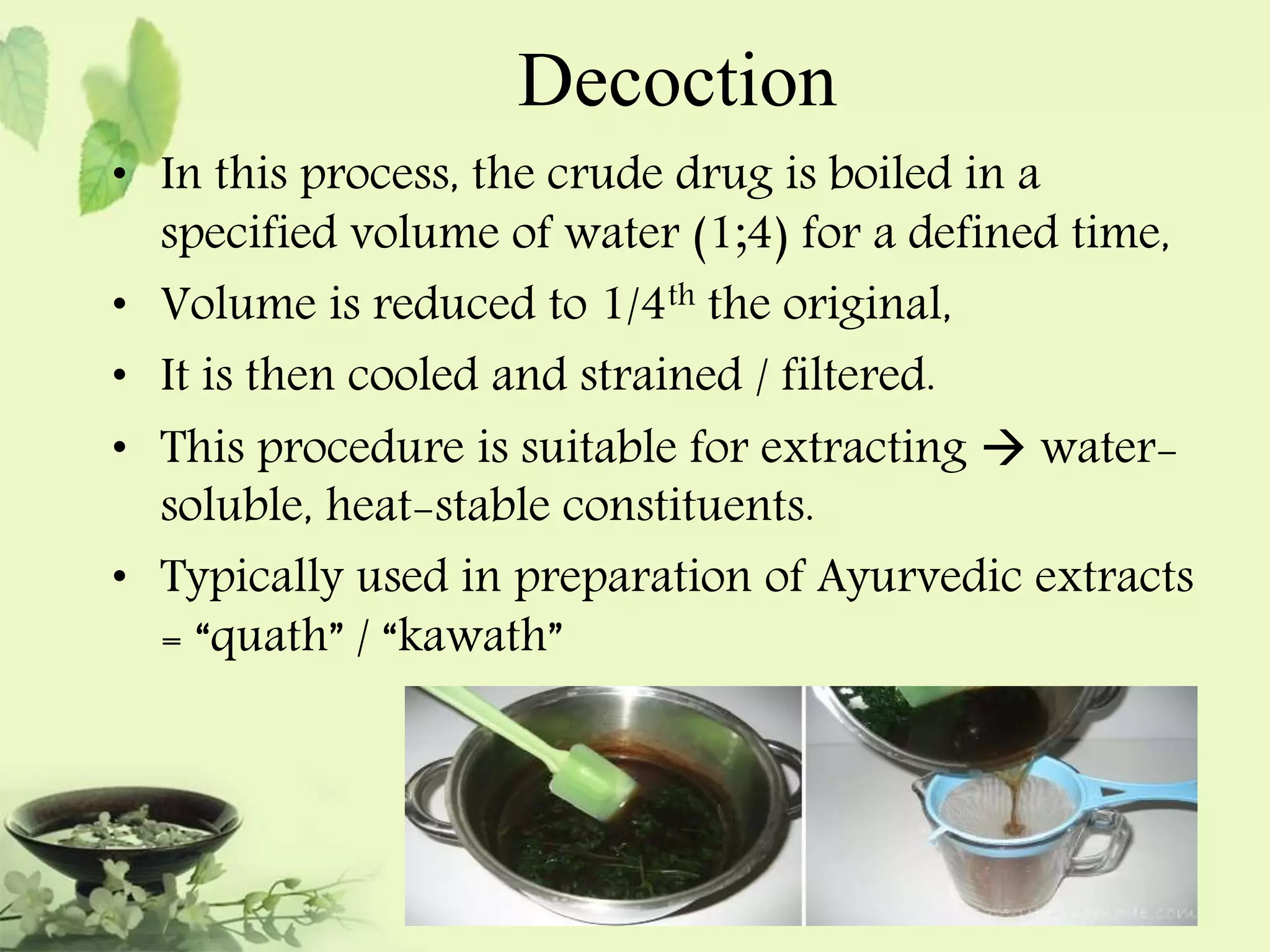 Decoction 
• In this process, the crude drug is boiled in a 
specified volume of water (1;4) for a defined time, 
• Volume is reduced to 1/4th the original, 
• It is then cooled and strained / filtered. 
• This procedure is suitable for extracting  water-soluble, 
heat-stable constituents. 
• Typically used in preparation of Ayurvedic extracts 
= “quath” / “kawath” 
 