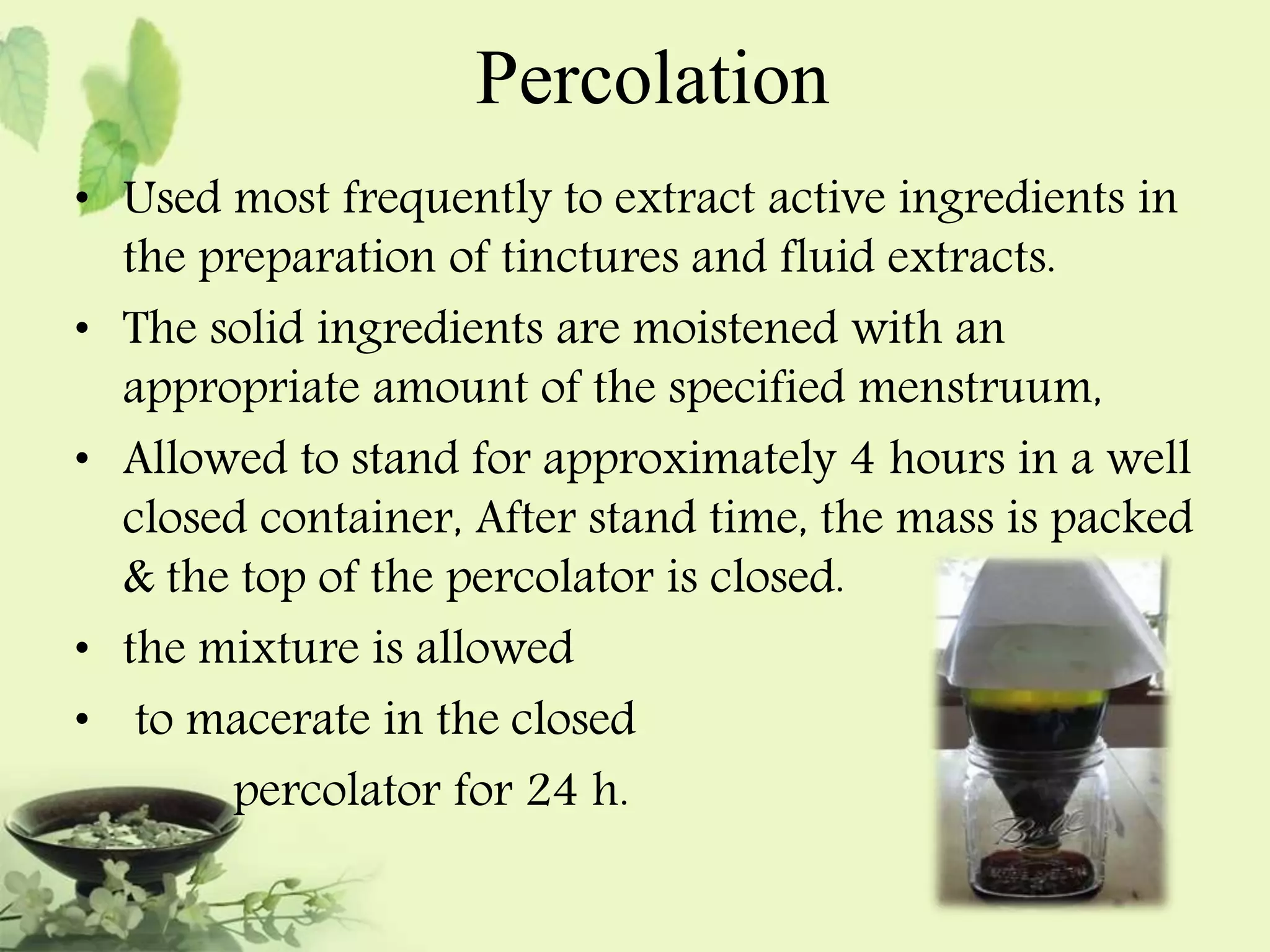 Percolation 
• Used most frequently to extract active ingredients in 
the preparation of tinctures and fluid extracts. 
• The solid ingredients are moistened with an 
appropriate amount of the specified menstruum, 
• Allowed to stand for approximately 4 hours in a well 
closed container, After stand time, the mass is packed 
& the top of the percolator is closed. 
• the mixture is allowed 
• to macerate in the closed 
percolator for 24 h. 
 