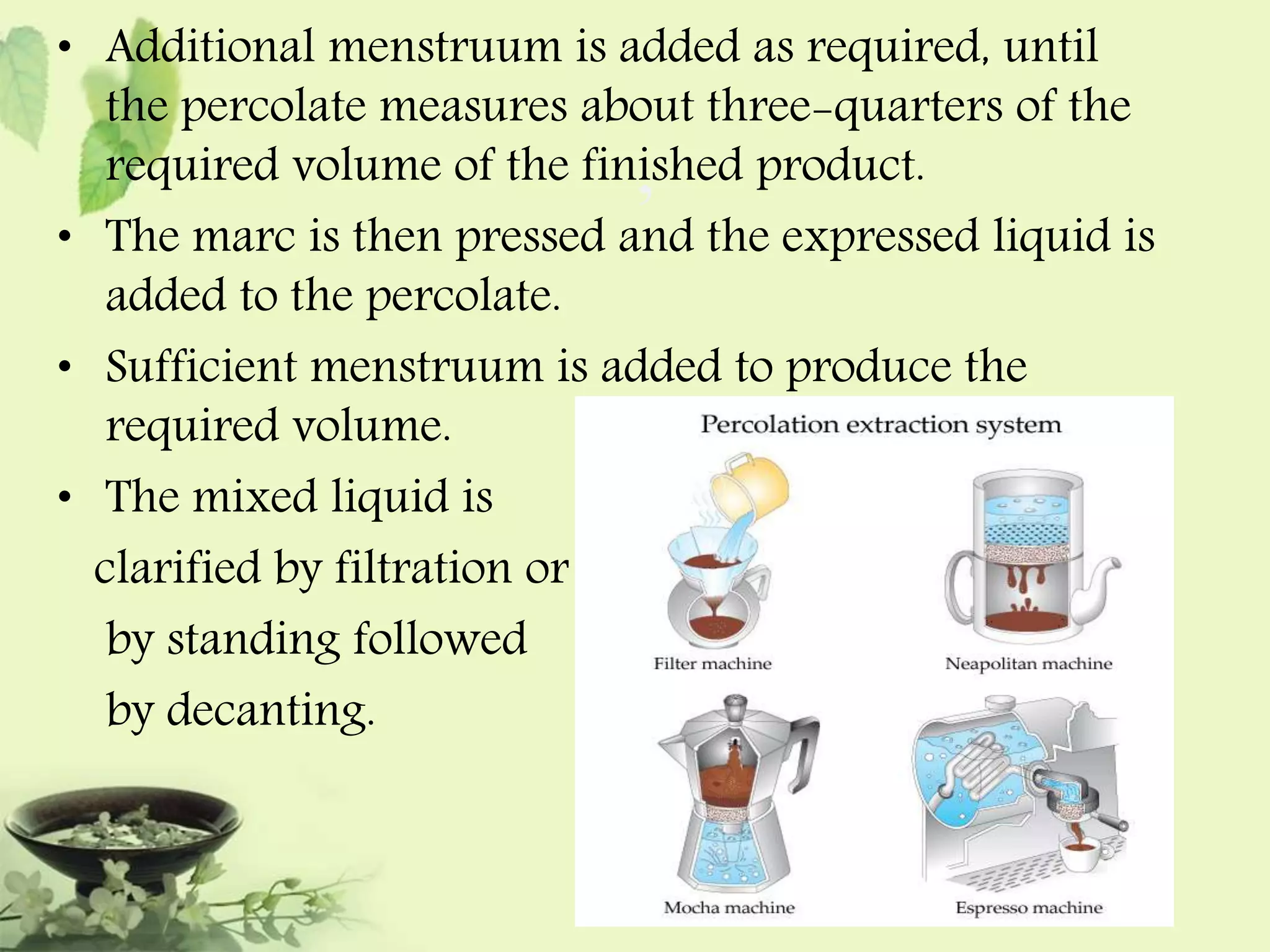 • Additional menstruum is added as required, until 
the percolate measures about three-quarters of the 
required volume of the finished , 
product. 
• The marc is then pressed and the expressed liquid is 
added to the percolate. 
• Sufficient menstruum is added to produce the 
required volume. 
• The mixed liquid is 
clarified by filtration or 
by standing followed 
by decanting. 
 