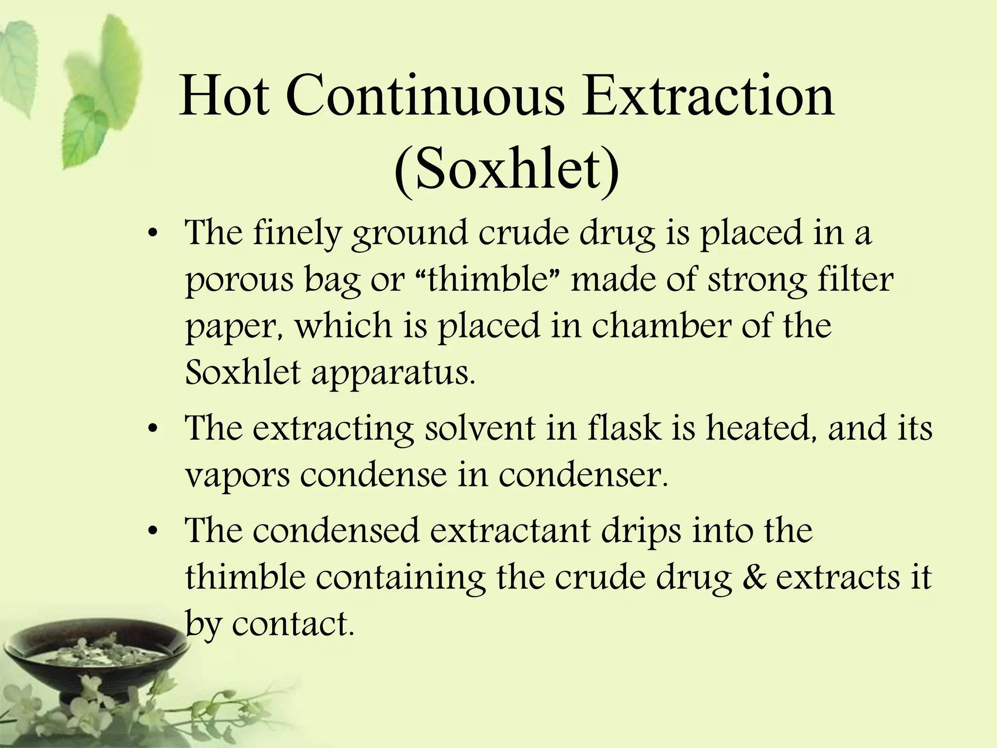 Hot Continuous Extraction 
(Soxhlet) 
• The finely ground crude drug is placed in a 
porous bag or “thimble” made of strong filter 
paper, which is placed in chamber of the 
Soxhlet apparatus. 
• The extracting solvent in flask is heated, and its 
vapors condense in condenser. 
• The condensed extractant drips into the 
thimble containing the crude drug & extracts it 
by contact. 
 