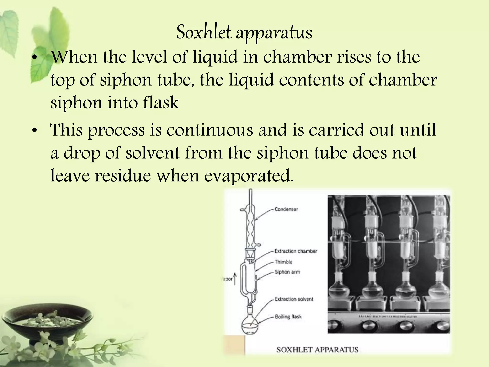 Soxhlet apparatus 
• When the level of liquid in chamber rises to the 
top of siphon tube, the liquid contents of chamber 
siphon into flask 
• This process is continuous and is carried out until 
a drop of solvent from the siphon tube does not 
leave residue when evaporated. 
 