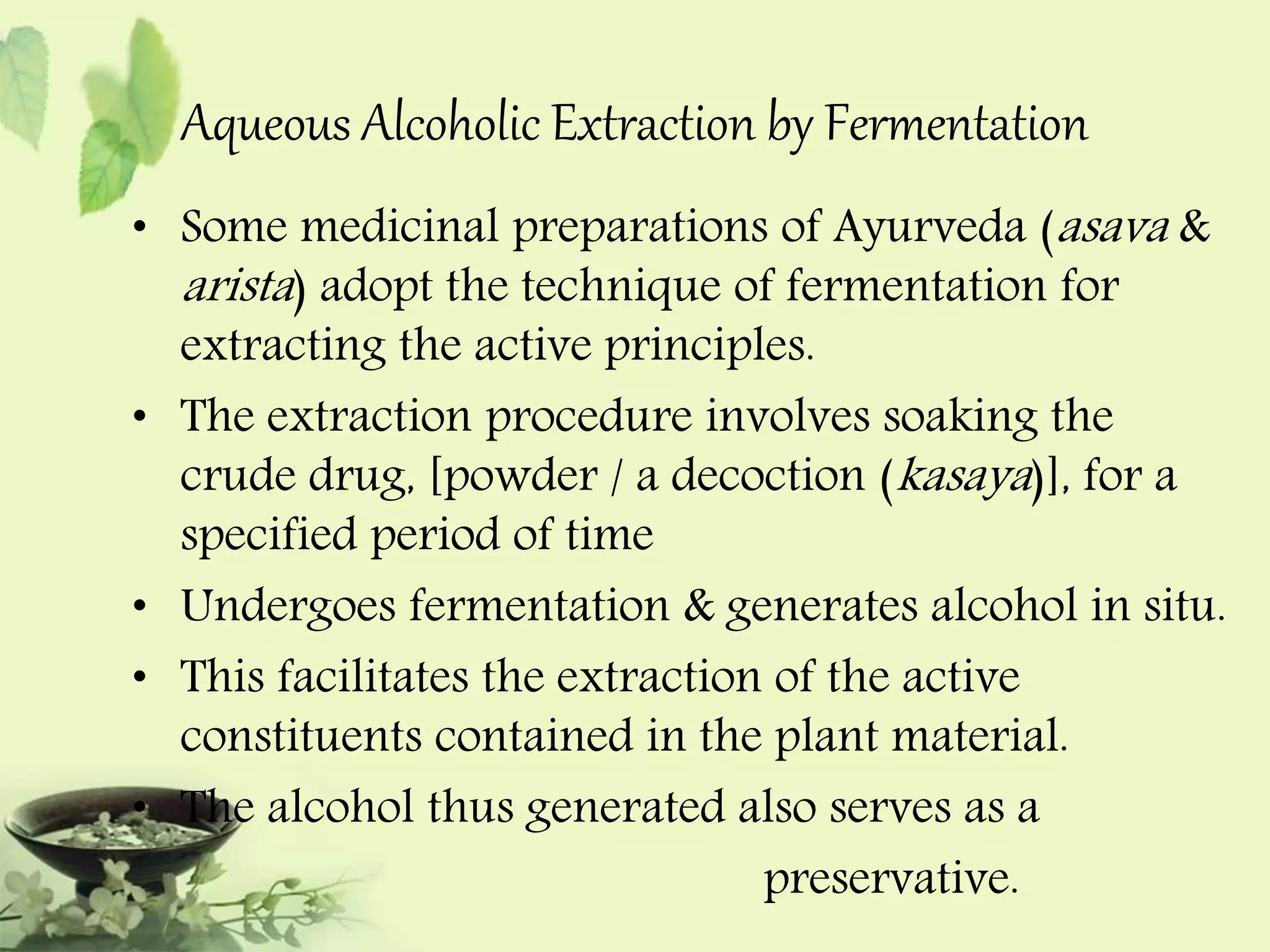 Aqueous Alcoholic Extraction by Fermentation 
• Some medicinal preparations of Ayurveda (asava & 
arista ) adopt the technique of fermentation for 
extracting the active principles. 
• The extraction procedure involves soaking the 
crude drug, [powder / a decoction (kasaya )], for a 
specified period of time 
• Undergoes fermentation & generates alcohol in situ. 
• This facilitates the extraction of the active 
constituents contained in the plant material. 
• The alcohol thus generated also serves as a 
preservative. 
 