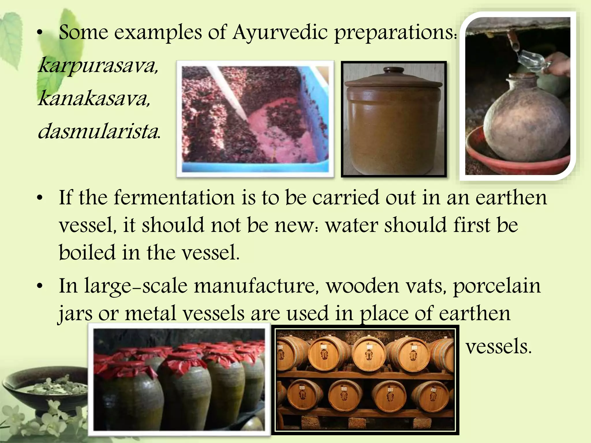 • Some examples of Ayurvedic preparations: 
karpurasava, 
, 
kanakasava, 
dasmularista . 
• If the fermentation is to be carried out in an earthen 
vessel, it should not be new: water should first be 
boiled in the vessel. 
• In large-scale manufacture, wooden vats, porcelain 
jars or metal vessels are used in place of earthen 
vessels. 
 