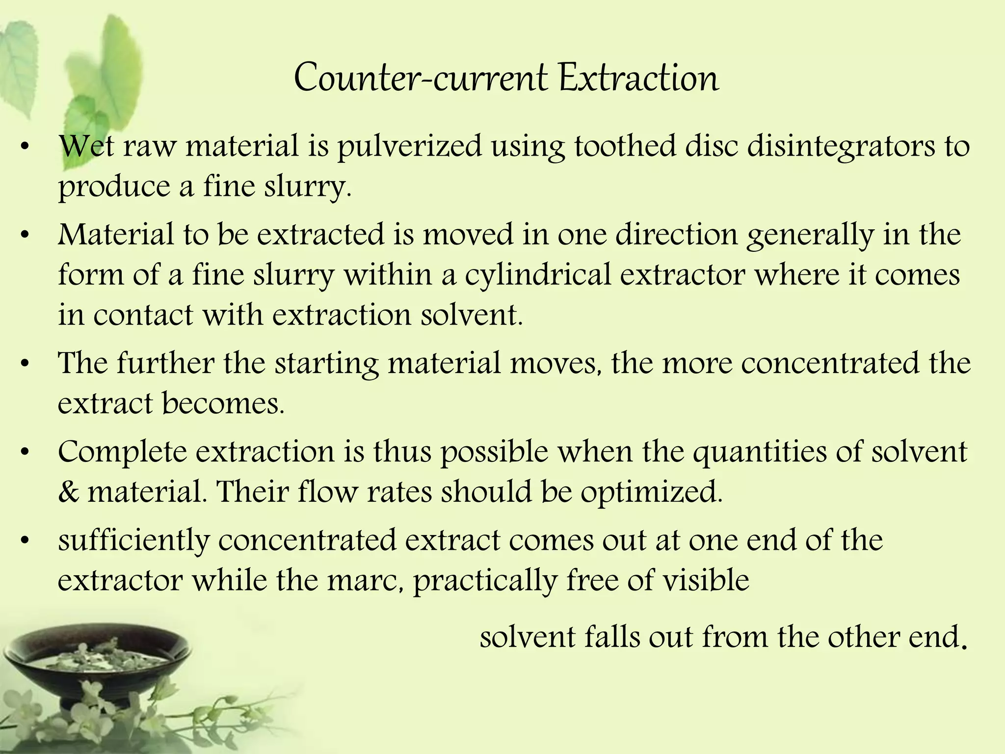 Counter-current Extraction 
• Wet raw material is pulverized using toothed disc disintegrators to 
produce a fine slurry. 
• Material to be extracted is moved in one direction generally in the 
form of a fine slurry within a cylindrical extractor where it comes 
in contact with extraction solvent. 
• The further the starting material moves, the more concentrated the 
extract becomes. 
• Complete extraction is thus possible when the quantities of solvent 
& material. Their flow rates should be optimized. 
• sufficiently concentrated extract comes out at one end of the 
extractor while the marc, practically free of visible 
solvent falls out from the other end. 
 