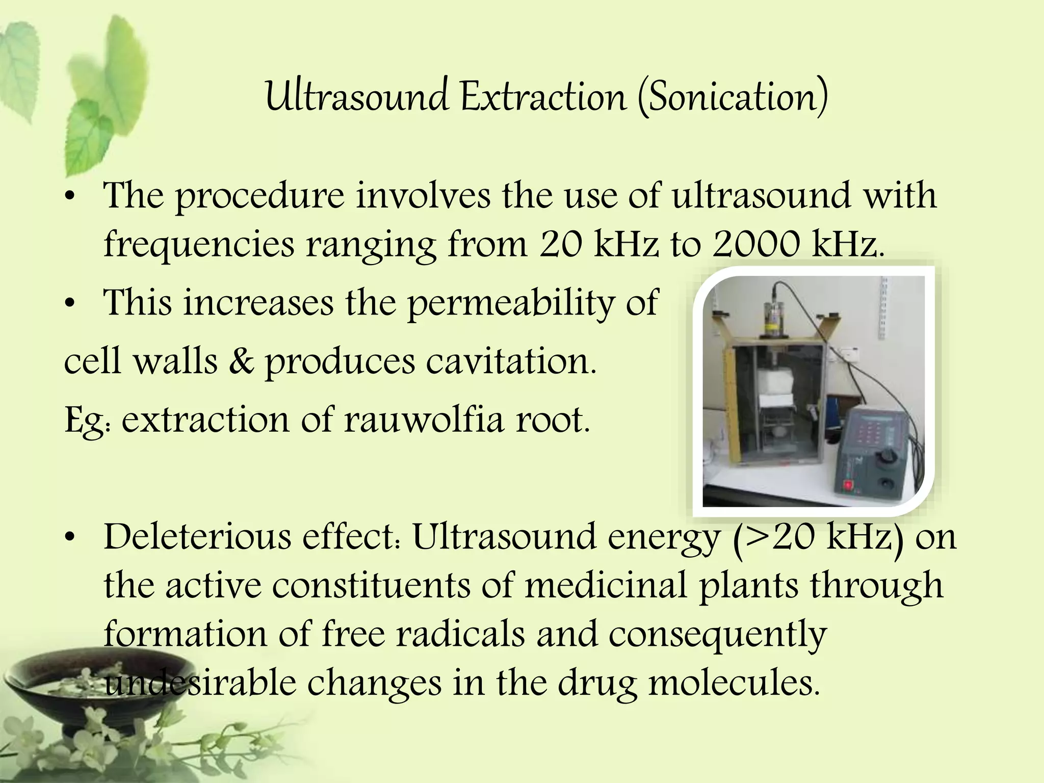 Ultrasound Extraction (Sonication) 
• The procedure involves the use of ultrasound with 
frequencies ranging from 20 kHz to 2000 kHz. 
• This increases the permeability of 
cell walls & produces cavitation. 
Eg: extraction of rauwolfia root. 
• Deleterious effect: Ultrasound energy (>20 kHz) on 
the active constituents of medicinal plants through 
formation of free radicals and consequently 
undesirable changes in the drug molecules. 
 