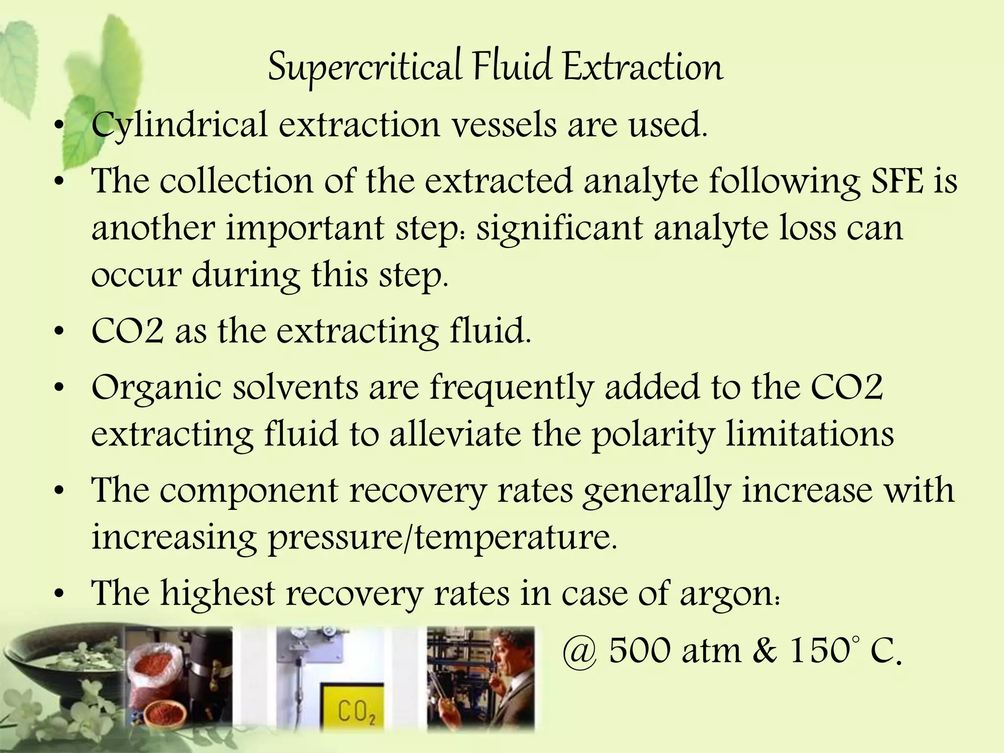 Supercritical Fluid Extraction 
• Cylindrical extraction vessels are used. 
• The collection of the extracted analyte following SFE is 
another important step: significant analyte loss can 
occur during this step. 
• CO2 as the extracting fluid. 
• Organic solvents are frequently added to the CO2 
extracting fluid to alleviate the polarity limitations 
• The component recovery rates generally increase with 
increasing pressure/temperature. 
• The highest recovery rates in case of argon: 
@ 500 atm & 150° C. 
 