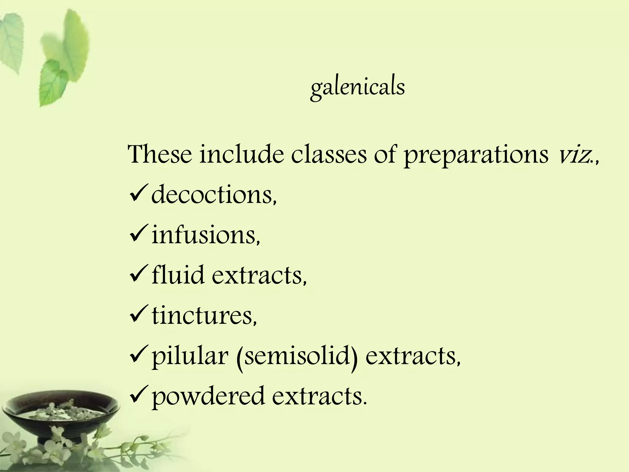 galenicals 
These include classes of preparations viz ., 
decoctions, 
infusions, 
fluid extracts, 
tinctures, 
pilular (semisolid) extracts, 
powdered extracts. 
 