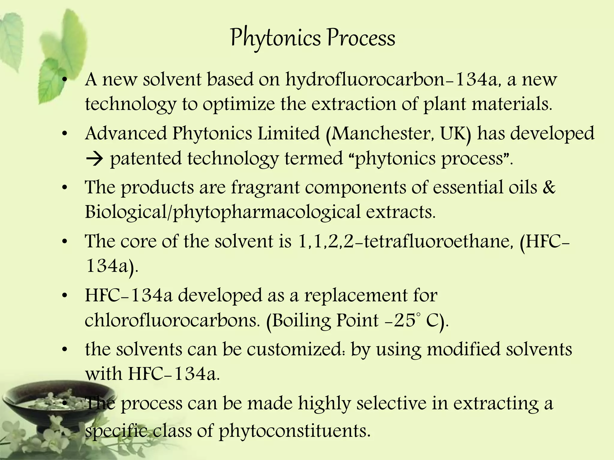 Phytonics Process 
• A new solvent based on hydrofluorocarbon-134a, a new 
technology to optimize the extraction of plant materials. 
• Advanced Phytonics Limited (Manchester, UK) has developed 
 patented technology termed “phytonics process”. 
• The products are fragrant components of essential oils & 
Biological/phytopharmacological extracts. 
• The core of the solvent is 1,1,2,2-tetrafluoroethane, (HFC- 
134a). 
• HFC-134a developed as a replacement for 
chlorofluorocarbons. (Boiling Point -25° C). 
• the solvents can be customized: by using modified solvents 
with HFC-134a. 
• The process can be made highly selective in extracting a 
specific class of phytoconstituents. 
 