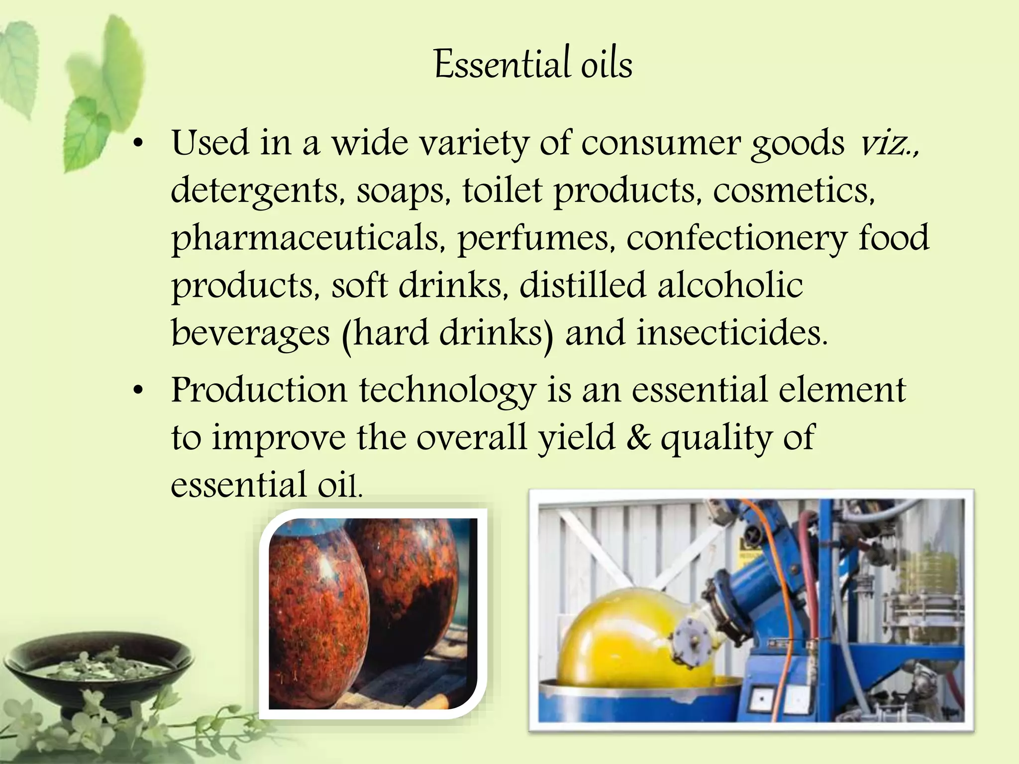 Essential oils 
• Used in a wide variety of consumer goods viz., 
detergents, soaps, toilet products, cosmetics, 
pharmaceuticals, perfumes, confectionery food 
products, soft drinks, distilled alcoholic 
beverages (hard drinks) and insecticides. 
• Production technology is an essential element 
to improve the overall yield & quality of 
essential oil. 
 