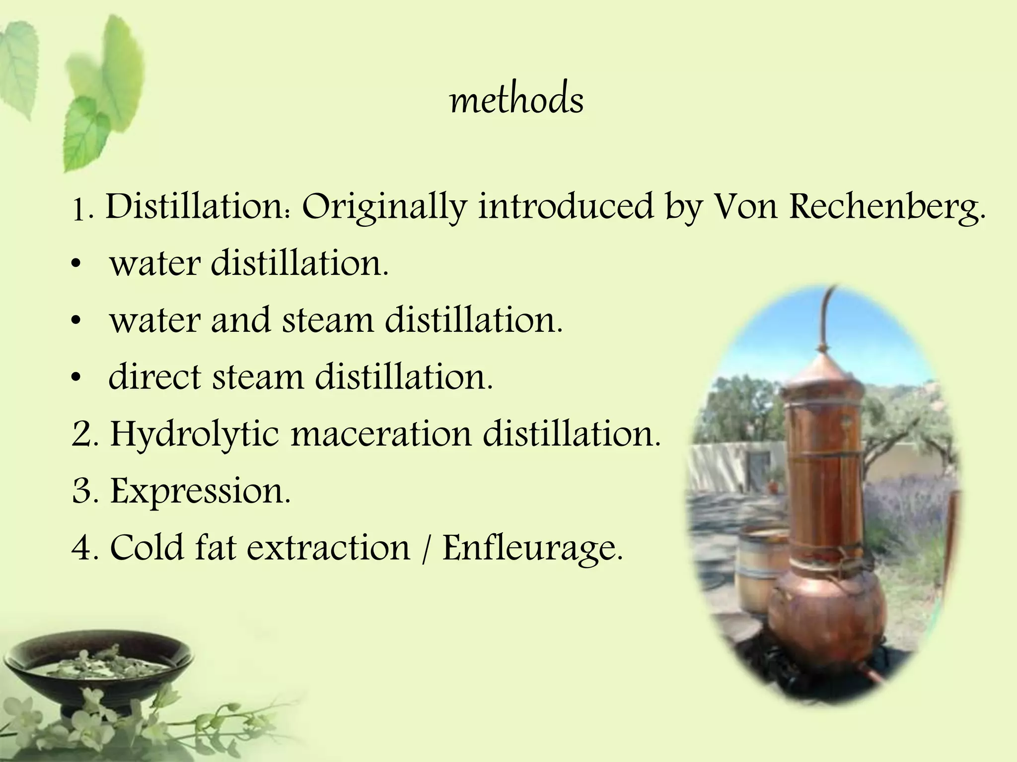 methods 
1. Distillation: Originally introduced by Von Rechenberg. 
• water distillation. 
• water and steam distillation. 
• direct steam distillation. 
2. Hydrolytic maceration distillation. 
3. Expression. 
4. Cold fat extraction / Enfleurage. 
 