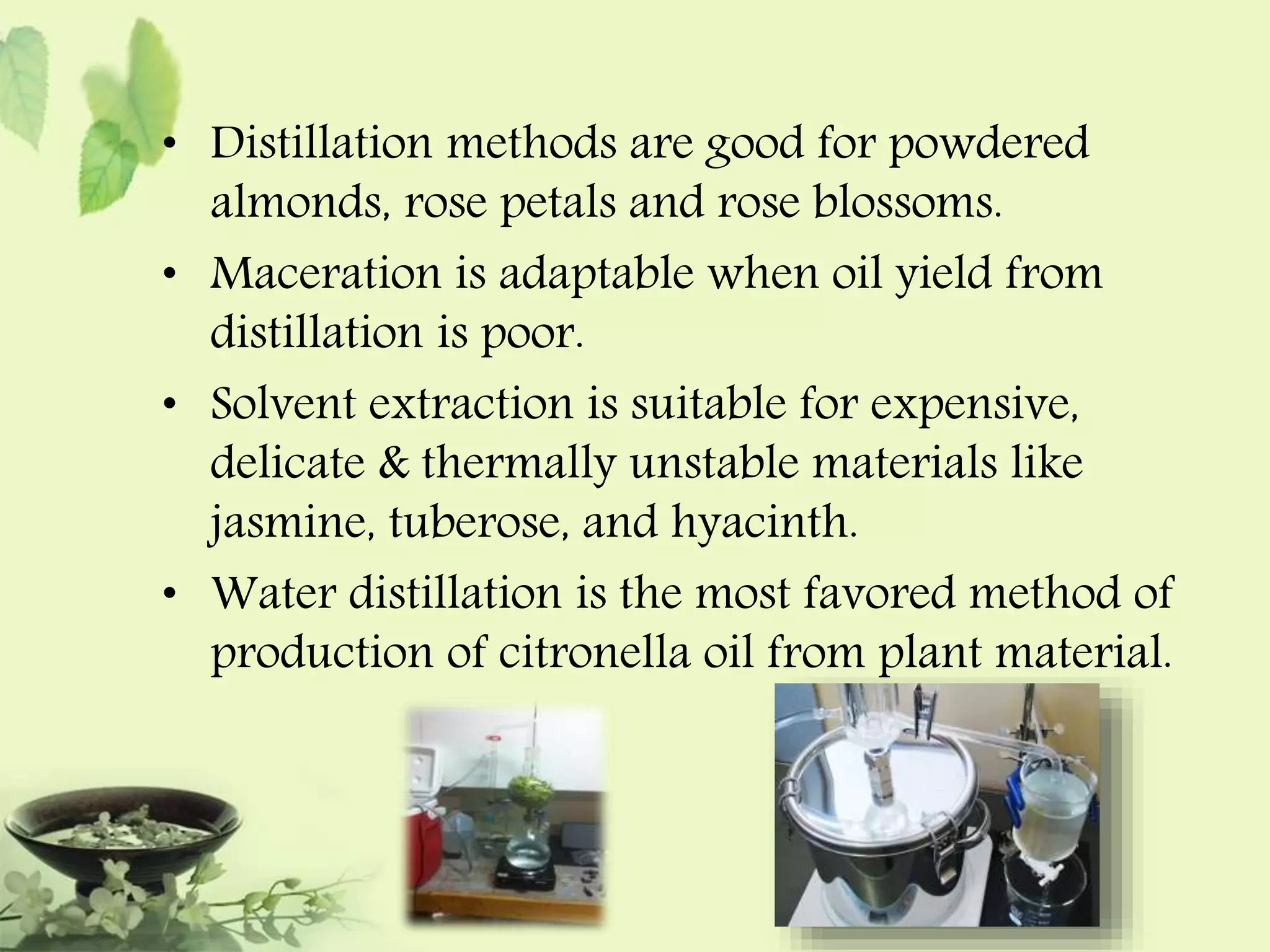 • Distillation methods are good for powdered 
almonds, rose petals and rose blossoms. 
• Maceration is adaptable when oil yield from 
distillation is poor. 
• Solvent extraction is suitable for expensive, 
delicate & thermally unstable materials like 
jasmine, tuberose, and hyacinth. 
• Water distillation is the most favored method of 
production of citronella oil from plant material. 
 