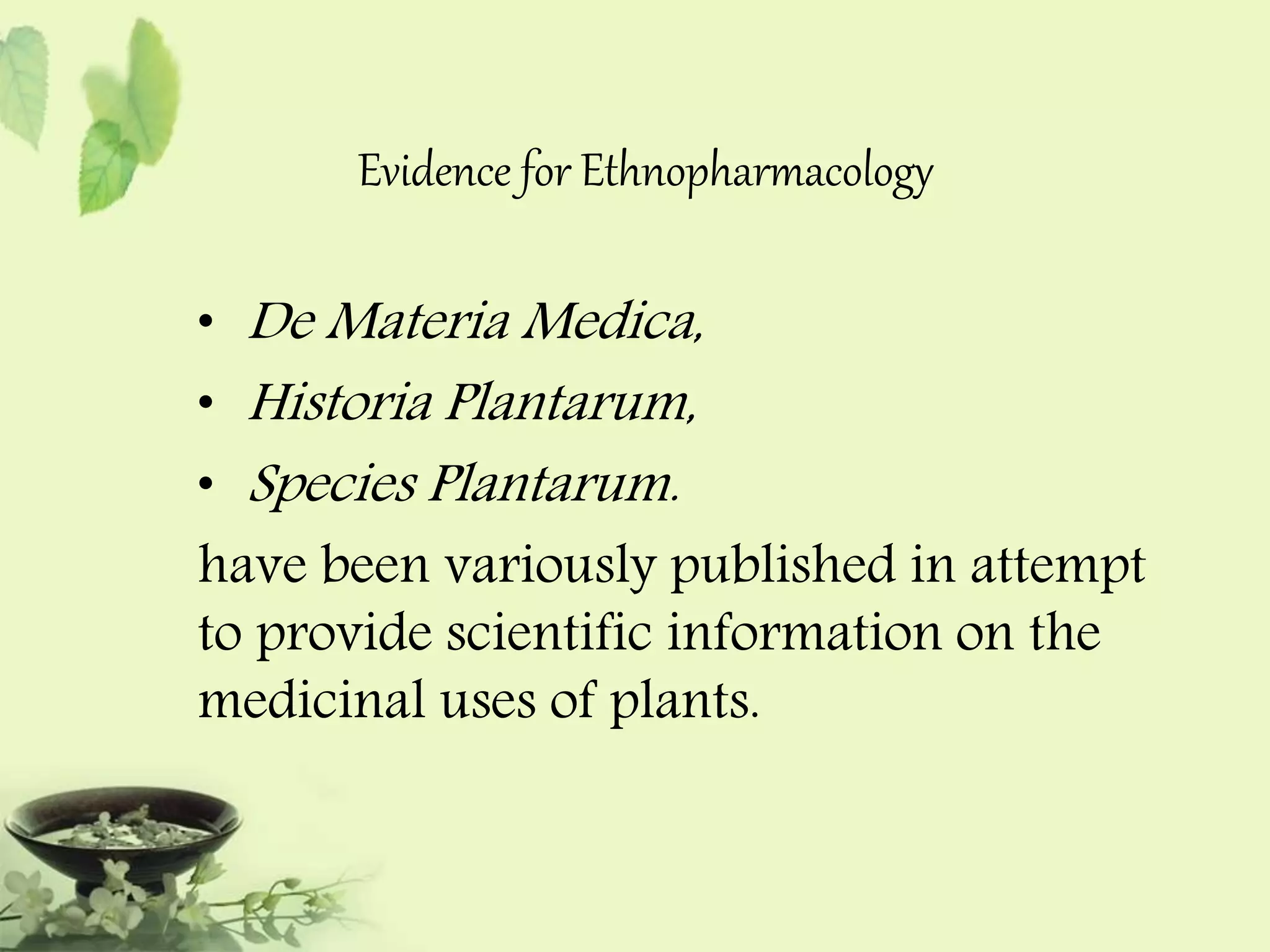 Evidence for Ethnopharmacology 
• De Materia Medica, 
• Historia Plantarum, 
• Species Plantarum. 
have been variously published in attempt 
to provide scientific information on the 
medicinal uses of plants. 
 