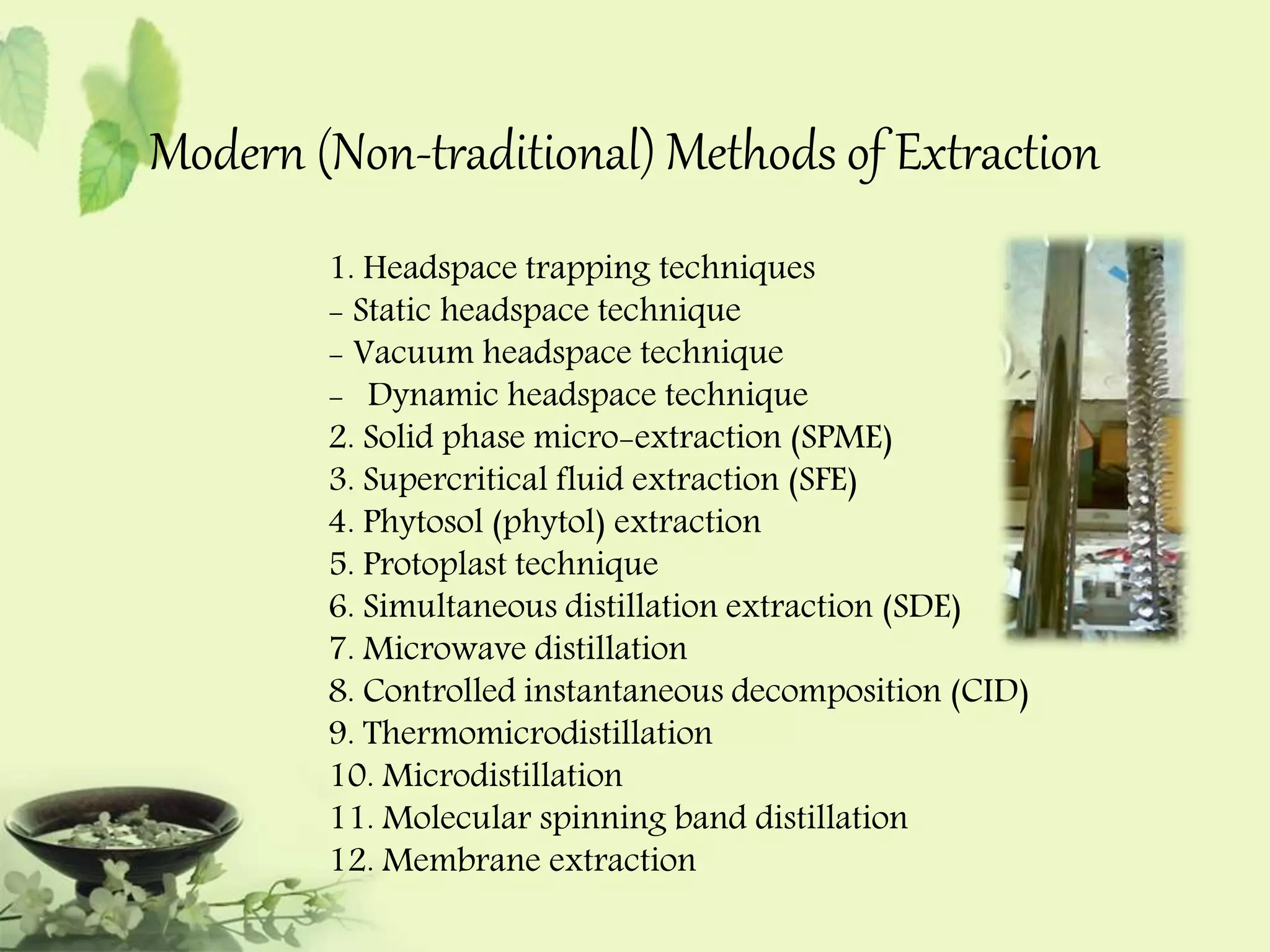 Modern (Non-traditional) Methods of Extraction 
1. Headspace trapping techniques 
- Static headspace technique 
- Vacuum headspace technique 
- Dynamic headspace technique 
2. Solid phase micro-extraction (SPME) 
3. Supercritical fluid extraction (SFE) 
4. Phytosol (phytol) extraction 
5. Protoplast technique 
6. Simultaneous distillation extraction (SDE) 
7. Microwave distillation 
8. Controlled instantaneous decomposition (CID) 
9. Thermomicrodistillation 
10. Microdistillation 
11. Molecular spinning band distillation 
12. Membrane extraction 
 