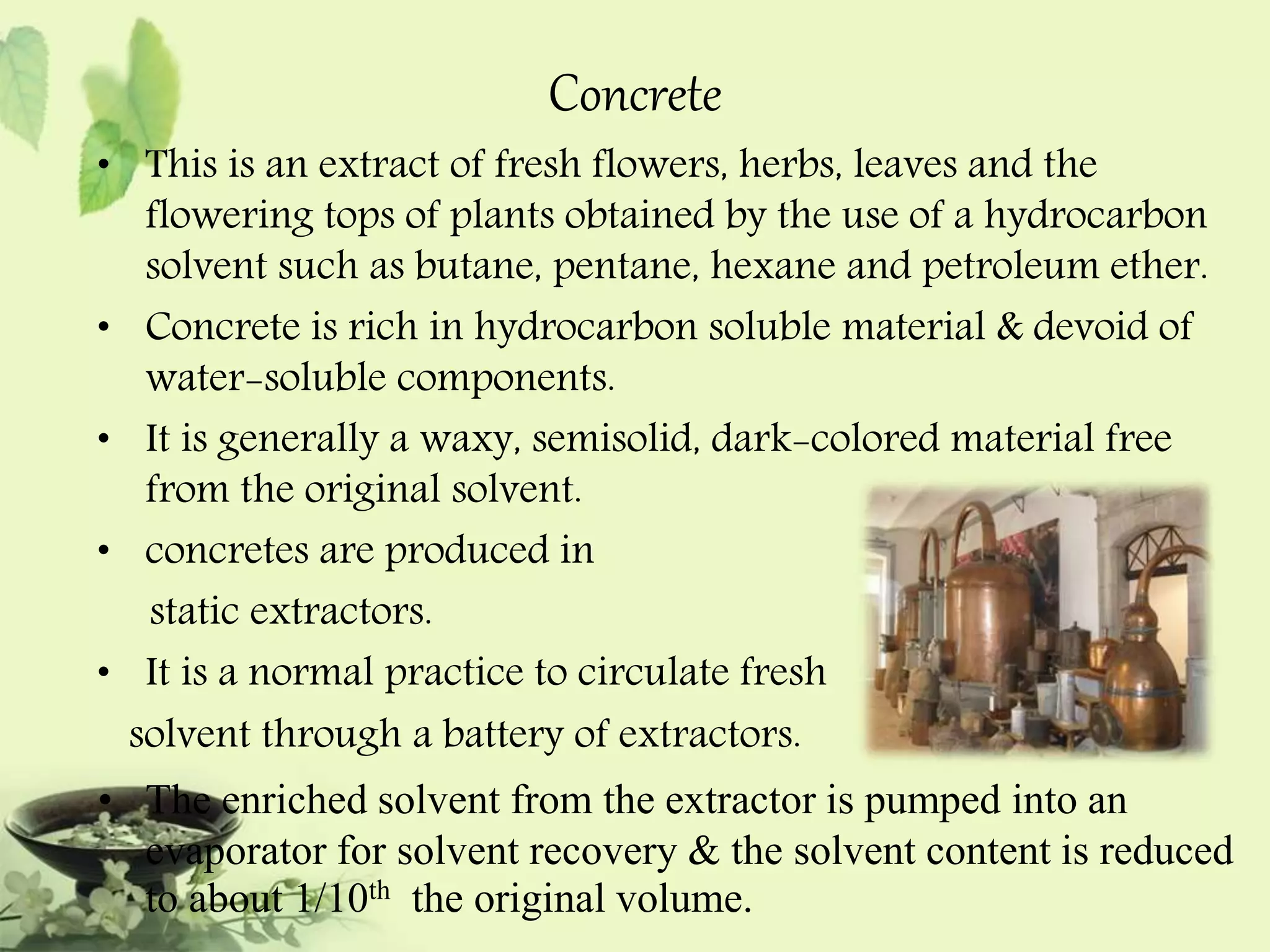 Concrete 
• This is an extract of fresh flowers, herbs, leaves and the 
flowering tops of plants obtained by the use of a hydrocarbon 
solvent such as butane, pentane, hexane and petroleum ether. 
• Concrete is rich in hydrocarbon soluble material & devoid of 
water-soluble components. 
• It is generally a waxy, semisolid, dark-colored material free 
from the original solvent. 
• concretes are produced in 
static extractors. 
• It is a normal practice to circulate fresh 
solvent through a battery of extractors. 
• The enriched solvent from the extractor is pumped into an 
evaporator for solvent recovery & the solvent content is reduced 
to about 1/10th the original volume. 
 