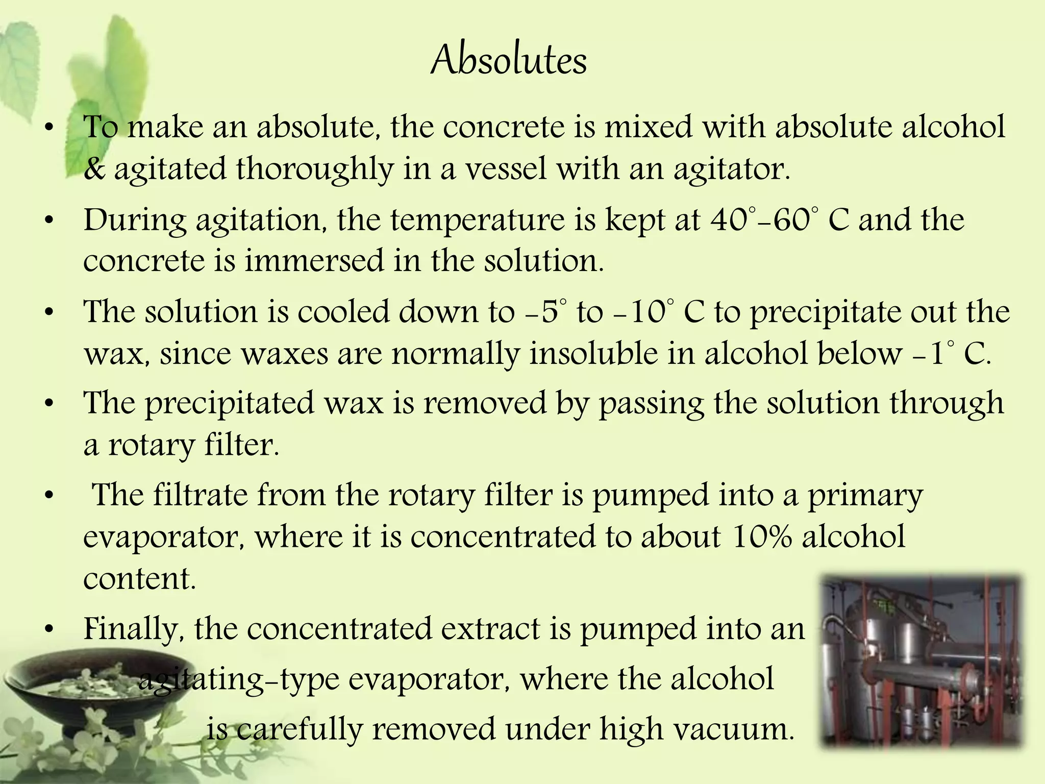 Absolutes 
• To make an absolute, the concrete is mixed with absolute alcohol 
& agitated thoroughly in a vessel with an agitator. 
• During agitation, the temperature is kept at 40°-60° C and the 
concrete is immersed in the solution. 
• The solution is cooled down to -5° to -10° C to precipitate out the 
wax, since waxes are normally insoluble in alcohol below -1° C. 
• The precipitated wax is removed by passing the solution through 
a rotary filter. 
• The filtrate from the rotary filter is pumped into a primary 
evaporator, where it is concentrated to about 10% alcohol 
content. 
• Finally, the concentrated extract is pumped into an 
agitating-type evaporator, where the alcohol 
is carefully removed under high vacuum. 
 