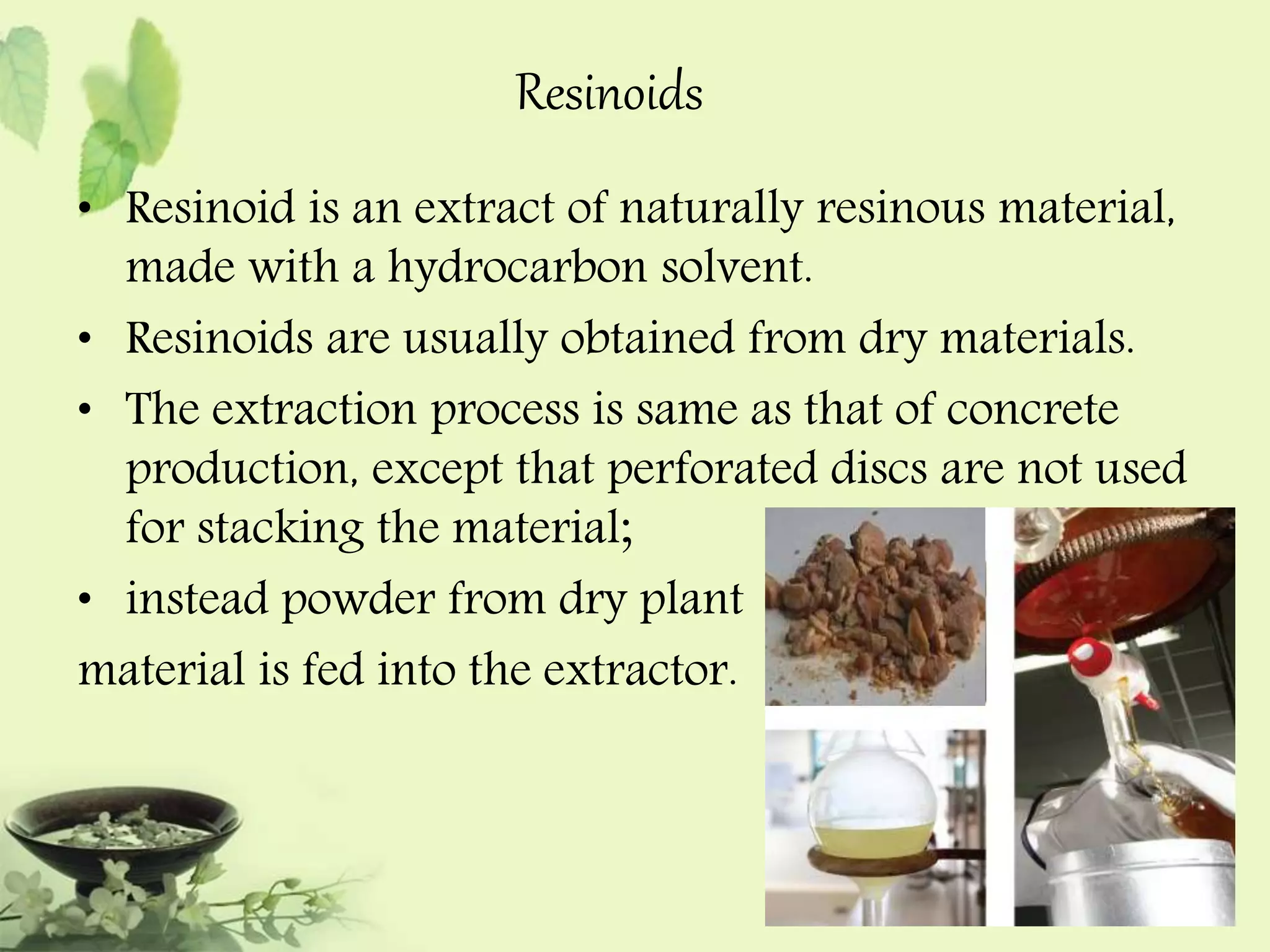 Resinoids 
• Resinoid is an extract of naturally resinous material, 
made with a hydrocarbon solvent. 
• Resinoids are usually obtained from dry materials. 
• The extraction process is same as that of concrete 
production, except that perforated discs are not used 
for stacking the material; 
• instead powder from dry plant 
material is fed into the extractor. 
 