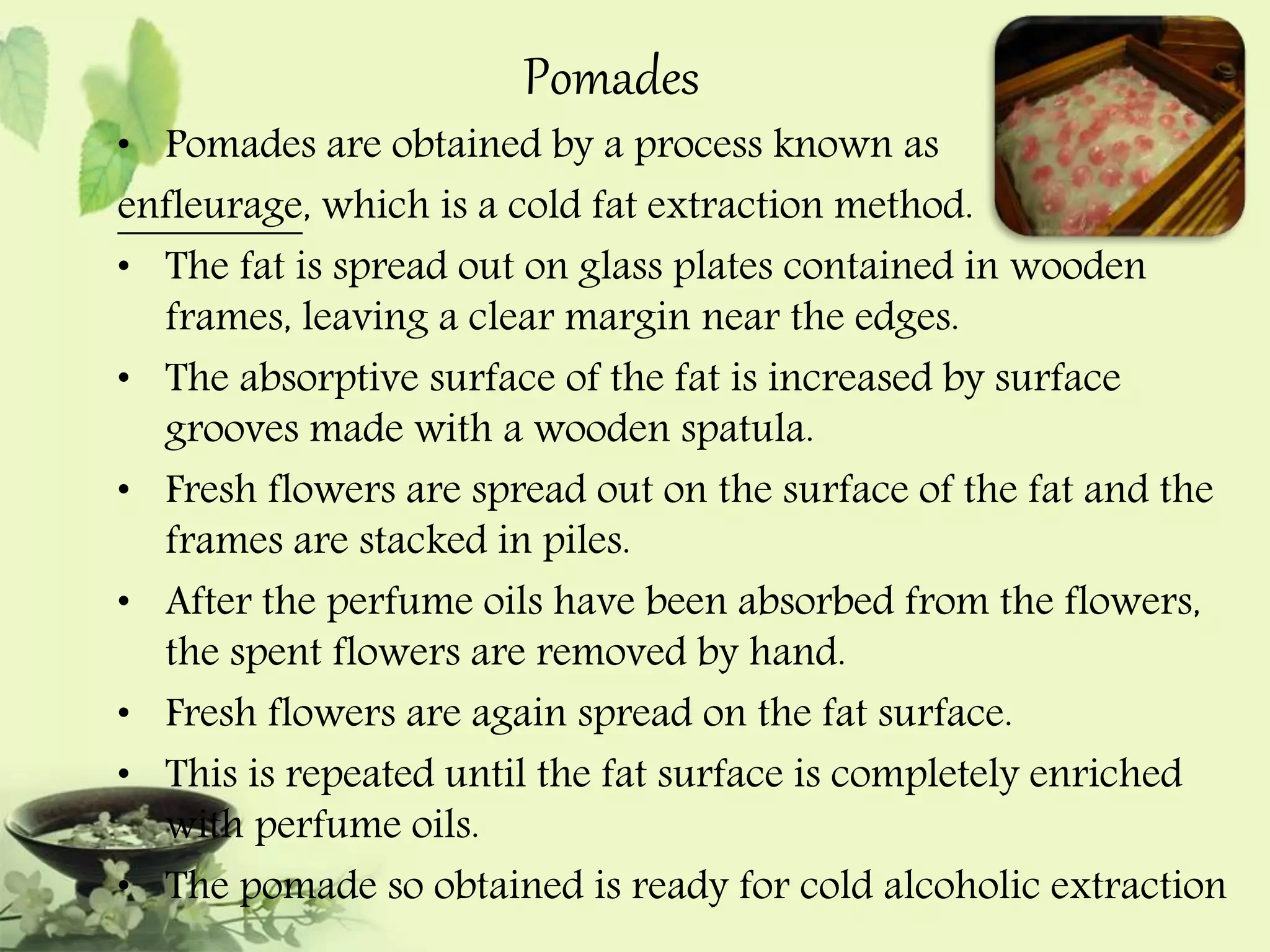 Pomades 
• Pomades are obtained by a process known as 
enfleurage, which is a cold fat extraction method. 
• The fat is spread out on glass plates contained in wooden 
frames, leaving a clear margin near the edges. 
• The absorptive surface of the fat is increased by surface 
grooves made with a wooden spatula. 
• Fresh flowers are spread out on the surface of the fat and the 
frames are stacked in piles. 
• After the perfume oils have been absorbed from the flowers, 
the spent flowers are removed by hand. 
• Fresh flowers are again spread on the fat surface. 
• This is repeated until the fat surface is completely enriched 
with perfume oils. 
• The pomade so obtained is ready for cold alcoholic extraction 
 