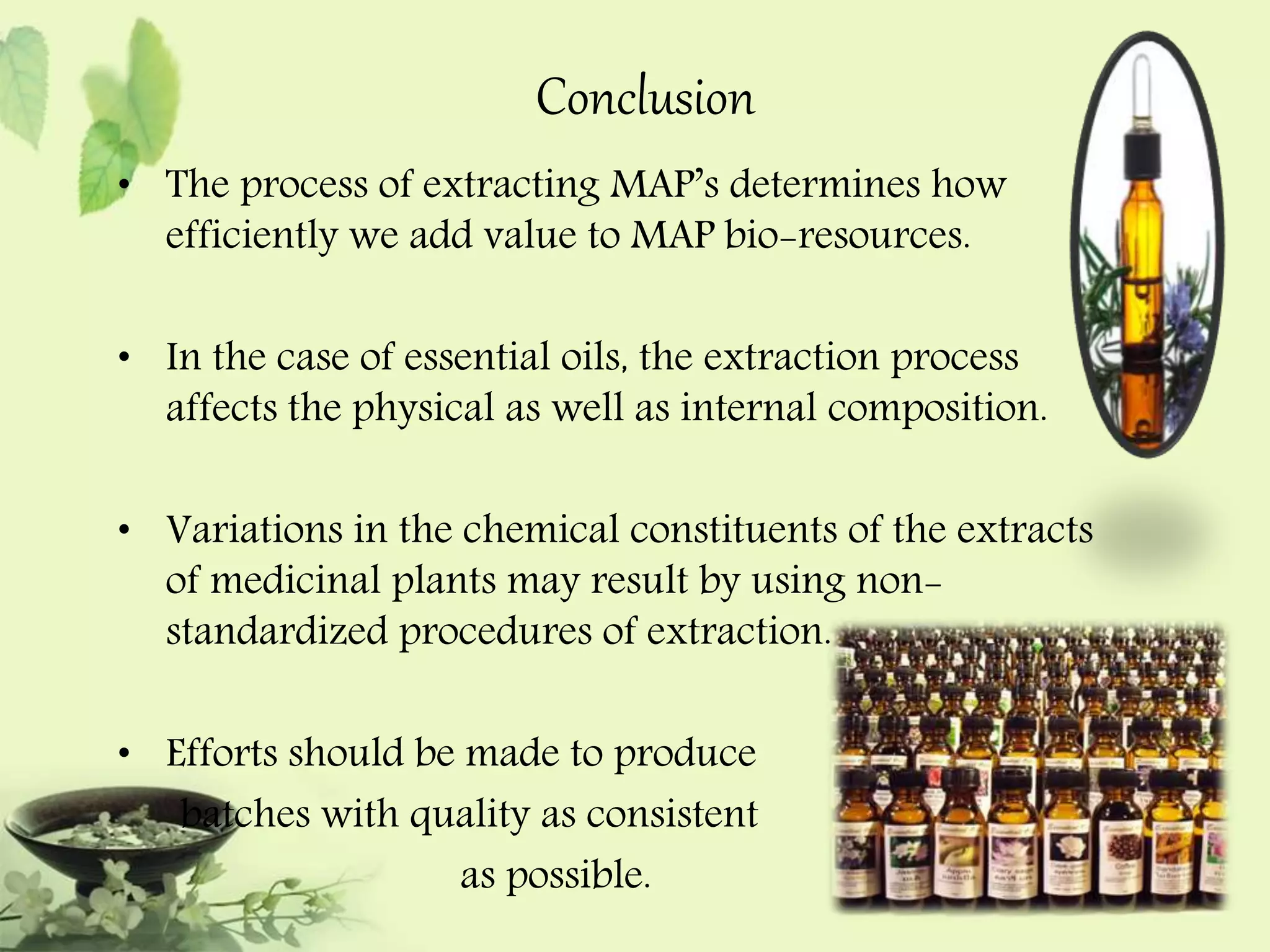 Conclusion 
• The process of extracting MAP’s determines how 
efficiently we add value to MAP bio-resources. 
• In the case of essential oils, the extraction process 
affects the physical as well as internal composition. 
• Variations in the chemical constituents of the extracts 
of medicinal plants may result by using non-standardized 
procedures of extraction. 
• Efforts should be made to produce 
batches with quality as consistent 
as possible. 
 