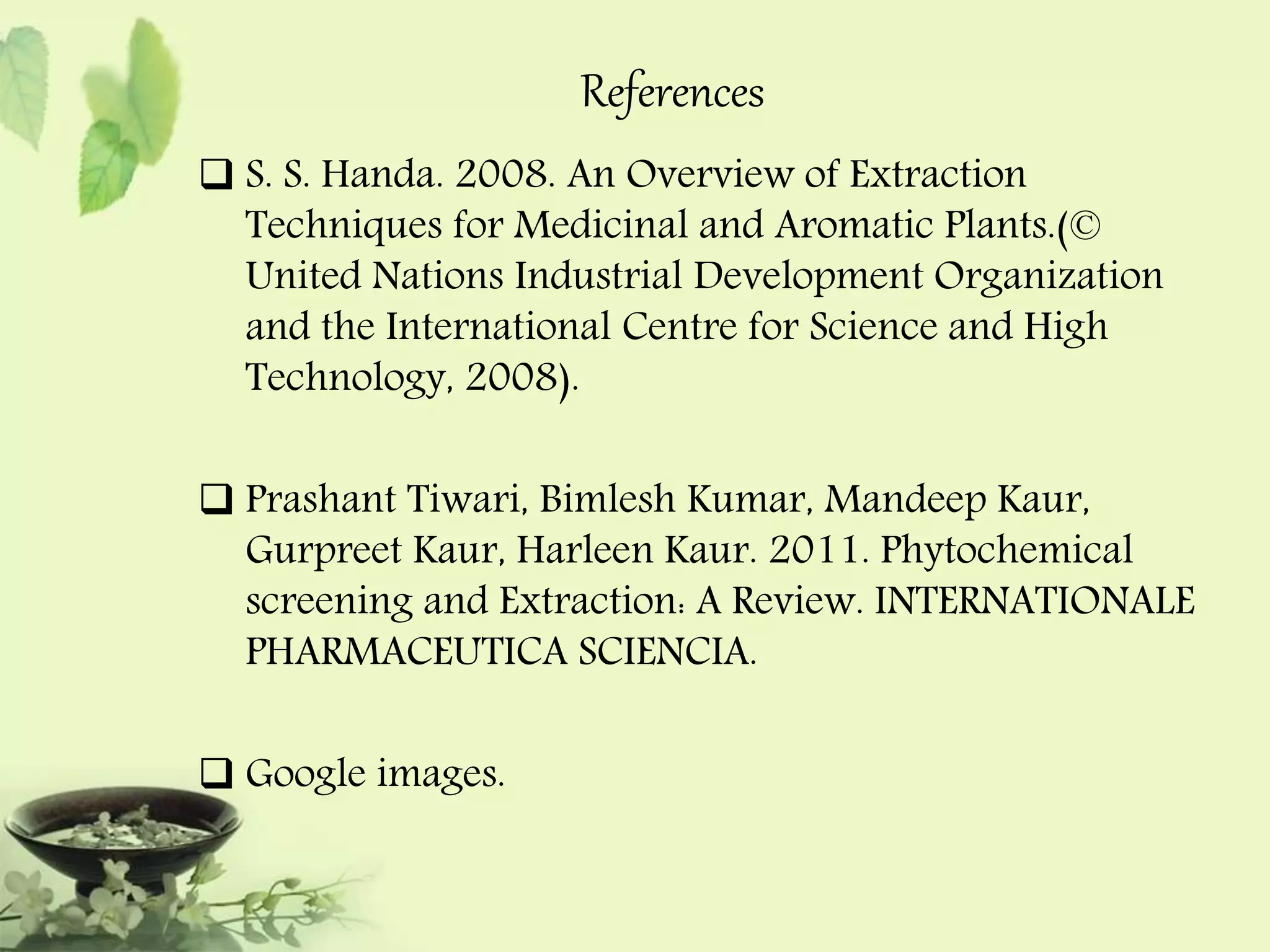 References 
 S. S. Handa. 2008. An Overview of Extraction 
Techniques for Medicinal and Aromatic Plants.(© 
United Nations Industrial Development Organization 
and the International Centre for Science and High 
Technology, 2008). 
 Prashant Tiwari, Bimlesh Kumar, Mandeep Kaur, 
Gurpreet Kaur, Harleen Kaur. 2011. Phytochemical 
screening and Extraction: A Review. INTERNATIONALE 
PHARMACEUTICA SCIENCIA. 
 Google images. 
