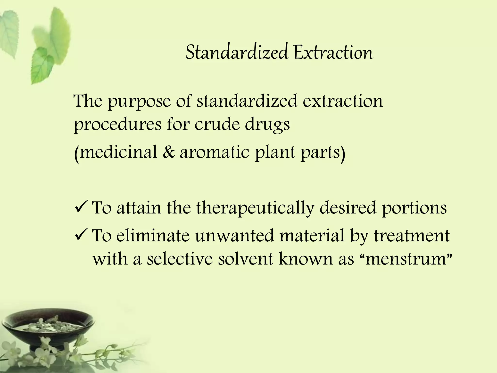 Standardized Extraction 
The purpose of standardized extraction 
procedures for crude drugs 
(medicinal & aromatic plant parts) 
 To attain the therapeutically desired portions 
 To eliminate unwanted material by treatment 
with a selective solvent known as “menstrum” 
 