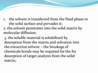 1. the solvent is transferred from the fluid phase to
the solid surface and pervades it;
2. the solvent penetrates into the solid matrix by
molecular diffusion;
3. the soluble material is solubilized by
desorption from the matrix and solvation into
the extraction solvent – the breakage of
chemicals bonds may be required for the for
desorption of target analytes from the solid
matrix;
 