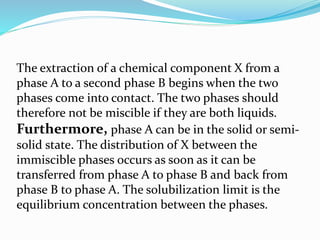 The extraction of a chemical component X from a
phase A to a second phase B begins when the two
phases come into contact. The two phases should
therefore not be miscible if they are both liquids.
Furthermore, phase A can be in the solid or semi-
solid state. The distribution of X between the
immiscible phases occurs as soon as it can be
transferred from phase A to phase B and back from
phase B to phase A. The solubilization limit is the
equilibrium concentration between the phases.
 