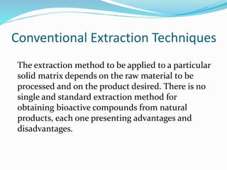 Conventional Extraction Techniques
The extraction method to be applied to a particular
solid matrix depends on the raw material to be
processed and on the product desired. There is no
single and standard extraction method for
obtaining bioactive compounds from natural
products, each one presenting advantages and
disadvantages.
 