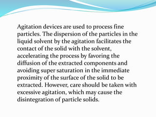 Agitation devices are used to process fine
particles. The dispersion of the particles in the
liquid solvent by the agitation facilitates the
contact of the solid with the solvent,
accelerating the process by favoring the
diffusion of the extracted components and
avoiding super saturation in the immediate
proximity of the surface of the solid to be
extracted. However, care should be taken with
excessive agitation, which may cause the
disintegration of particle solids.
 