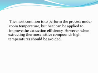 The most common is to perform the process under
room temperature, but heat can be applied to
improve the extraction efficiency. However, when
extracting thermosensitive compounds high
temperatures should be avoided.
 