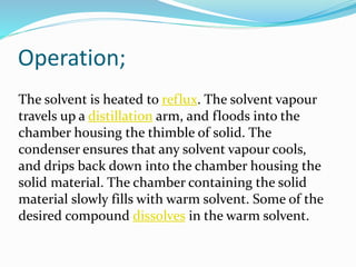 Operation;
The solvent is heated to reflux. The solvent vapour
travels up a distillation arm, and floods into the
chamber housing the thimble of solid. The
condenser ensures that any solvent vapour cools,
and drips back down into the chamber housing the
solid material. The chamber containing the solid
material slowly fills with warm solvent. Some of the
desired compound dissolves in the warm solvent.
 