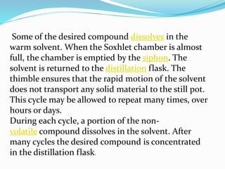 Some of the desired compound dissolves in the
warm solvent. When the Soxhlet chamber is almost
full, the chamber is emptied by the siphon. The
solvent is returned to the distillation flask. The
thimble ensures that the rapid motion of the solvent
does not transport any solid material to the still pot.
This cycle may be allowed to repeat many times, over
hours or days.
During each cycle, a portion of the non-
volatile compound dissolves in the solvent. After
many cycles the desired compound is concentrated
in the distillation flask.
 