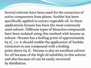 Several solvents have been used for the extraction of
active components from plants. Soxhlet has been
specifically applied to extract vegetable oil. In these
applications hexane has been the most commonly
used solvent. Different types of bioactive compounds
have been isolated using this method with hexane as
solvent. Hexane has a boiling point of approximately
65 1C, i.e. it should enable the application of Soxhlet
extraction to any compound with a boiling
point above 65 1C. Hexane is also an excellent solvent
for oil because of the high oil solubility in this solvent
and also because oil can be easily recovered
by distillation.
 