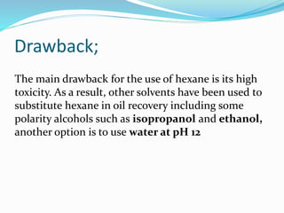 Drawback;
The main drawback for the use of hexane is its high
toxicity. As a result, other solvents have been used to
substitute hexane in oil recovery including some
polarity alcohols such as isopropanol and ethanol,
another option is to use water at pH 12
 